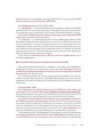 dont l’instruction s’est prolongée cette année (693 dossiers), soit un total de 2 042
dossiers traités au cours de l’exercice 2009-2010.
Les réclamations peuvent être de deux ordres:
• « individuelles »: il s’agit de réclamations pour lesquelles les enfants sont identifiés
nominativement ou tout au moins leur situation (familiale notamment) et leur nombre.
Une réclamation peut en effet porter sur la situation de plusieurs enfants (ex: fratrie).
Cette année, la Défenseure des enfants est intervenue sur la situation de 2899
enfants dont une faible majorité de garçons.
• « collectives »: ces réclamations portent sur une problématique collective dont
le nombre d’enfants et/ou leur identification ne peuvent être définis avec précision.
C’est notamment le cas lorsque la réclamation porte sur le fonctionnement d’un
établissement scolaire ou éducatif, voire d’un groupe issu des populations Roms ou encore
sur la définition d’une politique locale ou nationale relative aux enfants ou ayant des
répercussions sur eux. Les situations collectives peuvent ainsi concerner des groupes
allant de quelques enfants à plusieurs centaines.
Cette année, les réclamations dites collectives ont été au nombre de 66, soit en
très légère augmentation.
Un traitement favorisant la réactivité et la transversalité
Parce que les situations décrites par les « réclamants » sont, le plus souvent, génératrices
d’angoisses ou d’émotions vives pour eux ou leur entourage, Dominique Versini a
souhaité dès sa nomination développer la réactivité et la transversalité dans l’évaluation
des situations dont elle était saisie.
De nouvelles procédures ont ainsi été expérimentées puis adaptées aux besoins des
enfants concernés. Elles concernent soit la rapidité de traitement, soit le type même de
traitement, soit enfin la circulation de l’information entre les différents services de
l’institution.
Une procédure claire
Les réclamations sont adressées directement à la Défenseure des enfants, par
voie postale ou par courrier électronique (http://www.defenseuredesenfants.fr).
Depuis plusieurs années, les saisines de la Défenseure par courrier électronique (51 %
des réclamations) ne cessent d’augmenter pour en devenir le mode privilégié.
Les courriers peuvent également être adressés aux correspondants territoriaux
de la Défenseure qui les lui transmettent. Afin de faciliter l’accès à l’institution par
les familles les plus en difficulté, la Défenseure des enfants a accepté de se saisir de
situations transmises par les correspondants territoriaux avec l’accord des réclamants
mais sans courrier formalisé de leur part. Cette année, 16 % des réclamations sont
parvenues à la Défenseure par l’intermédiaire de ses correspondants territoriaux.
Il faut également noter le développement de la transmission au service des réclamations
de situations inquiétantes relevées par les jeunes ambassadeurs de la Défenseure des
enfants (JADE) intervenant directement auprès des enfants dans les établissements
>
6 3L a D é f e n s e u r e d e s e n f a n t s - R a p p o r t d ’ a c t i v i t é 2 0 1 0
DDE_RA_2010_2010 RA_DEFENSEURE 29/10/10 13:41 Page63
 