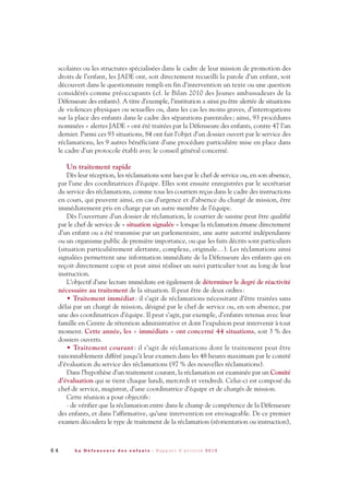 6 4 L a D é f e n s e u r e d e s e n f a n t s - R a p p o r t d ’ a c t i v i t é 2 0 1 0
scolaires ou les structures spécialisées dans le cadre de leur mission de promotion des
droits de l’enfant, les JADE ont, soit directement recueilli la parole d’un enfant, soit
découvert dans le questionnaire rempli en fin d’intervention un texte ou une question
considérés comme préoccupants (cf. le Bilan 2010 des Jeunes ambassadeurs de la
Défenseure des enfants). A titre d’exemple, l’institution a ainsi pu être alertée de situations
de violences physiques ou sexuelles ou, dans les cas les moins graves, d’interrogations
sur la place des enfants dans le cadre des séparations parentales; ainsi, 93 procédures
nommées « alertes JADE » ont été traitées par la Défenseure des enfants, contre 47 l’an
dernier. Parmi ces 93 situations, 84 ont fait l’objet d’un dossier ouvert par le service des
réclamations, les 9 autres bénéficiant d’une procédure particulière mise en place dans
le cadre d’un protocole établi avec le conseil général concerné.
Un traitement rapide
Dès leur réception, les réclamations sont lues par le chef de service ou, en son absence,
par l’une des coordinatrices d’équipe. Elles sont ensuite enregistrées par le secrétariat
du service des réclamations, comme tous les courriers reçus dans le cadre des instructions
en cours, qui peuvent ainsi, en cas d’urgence et d’absence du chargé de mission, être
immédiatement pris en charge par un autre membre de l’équipe.
Dès l’ouverture d’un dossier de réclamation, le courrier de saisine peut être qualifié
par le chef de service de « situation signalée » lorsque la réclamation émane directement
d’un enfant ou a été transmise par un parlementaire, une autre autorité indépendante
ou un organisme public de première importance, ou que les faits décrits sont particuliers
(situation particulièrement alertante, complexe, originale…). Les réclamations ainsi
signalées permettent une information immédiate de la Défenseure des enfants qui en
reçoit directement copie et peut ainsi réaliser un suivi particulier tout au long de leur
instruction.
L’objectif d’une lecture immédiate est également de déterminer le degré de réactivité
nécessaire au traitement de la situation. Il peut être de deux ordres:
• Traitement immédiat: il s’agit de réclamations nécessitant d’être traitées sans
délai par un chargé de mission, désigné par le chef de service ou, en son absence, par
une des coordinatrices d’équipe. Il peut s’agir, par exemple, d’enfants retenus avec leur
famille en Centre de rétention administrative et dont l’expulsion peut intervenir à tout
moment. Cette année, les « immédiats » ont concerné 44 situations, soit 3 % des
dossiers ouverts.
• Traitement courant : il s’agit de réclamations dont le traitement peut être
raisonnablement différé jusqu’à leur examen dans les 48 heures maximum par le comité
d’évaluation du service des réclamations (97 % des nouvelles réclamations).
Dans l’hypothèse d’un traitement courant, la réclamation est examinée par un Comité
d’évaluation qui se tient chaque lundi, mercredi et vendredi. Celui-ci est composé du
chef de service, magistrat, d’une coordinatrice d’équipe et de chargés de mission.
Cette réunion a pour objectifs:
- de vérifier que la réclamation entre dans le champ de compétence de la Défenseure
des enfants, et dans l’affirmative, qu’une intervention est envisageable. De ce premier
examen découlera le type de traitement de la réclamation (réorientation ou instruction),
DDE_RA_2010_2010 RA_DEFENSEURE 29/10/10 13:41 Page64
 