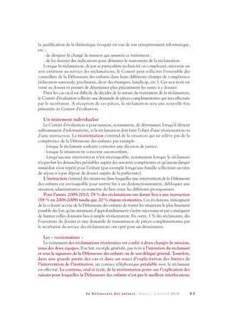 la qualification de la thématique évoquée en vue de son enregistrement informatique,
etc.;
- de désigner le chargé de mission qui assurera ce traitement;
- de lui donner des indications pour démarrer le traitement de la réclamation.
Lorsque la réclamation, de par sa particulière technicité ou complexité, nécessite un
avis extérieur au service des réclamations, le Comité peut solliciter l’ensemble des
conseillers de la Défenseure des enfants dans leurs différents champs de compétence
(éducation nationale, psychiatrie, droit des étrangers, handicap, etc.). Cet avis écrit est
versé au dossier et permet de déterminer plus précisément les suites à y donner.
Dans les cas où il est difficile de décider de la nature du traitement de la réclamation,
le Comité d’évaluation sollicite une demande de pièces complémentaires qui sera effectuée
par le secrétariat. A réception de ces pièces, la réclamation sera une nouvelle fois
présentée au Comité d’évaluation.
Un traitement individualisé
Le Comité d’évaluation a pour mission, notamment, de déterminer, lorsqu’il détient
suffisamment d’informations, si la réclamation doit faire l’objet d’une réorientation ou
d’une instruction. La réorientation s’entend de la situation qui ne relève pas de la
compétence de la Défenseure des enfants, par exemple:
- lorsque le réclamant souhaite contester une décision de justice,
- lorsque la situation ne concerne aucun enfant,
- lorsqu’aucune intervention n’est envisageable, notamment lorsque le réclamant
n’a pas fait les démarches préalables auprès des autorités compétentes et qu’aucun danger
immédiat n’est repéré pour l’enfant (par exemple lorsqu’une famille sollicitant un titre
de séjour n’a pas déposé de dossier auprès de la préfecture).
L’instruction s’entend des situations dans lesquelles une intervention de la Défenseure
des enfants est envisageable pour mettre fin à un dysfonctionnement, débloquer une
situation administrative ou remettre du lien entre les différents protagonistes.
Pour l’année 2009-2010, 79 % des réclamations ont donné lieu à une instruction
(58 % en 2008-2009) tandis que 20 % étaient réorientées. Ces évolutions, témoignent
de la volonté accrue de la Défenseure des enfants de traiter les situations le plus finement
possible dès lors qu’un minimum d’approfondissement s’avère nécessaire et par conséquent
de limiter celles donnant lieu à simple réorientation. En outre, 1 % des réclamants, dès
l’ouverture du dossier et une demande de transmission de pièces complémentaires par
le secrétariat du service des réclamations ont opté pour un désistement.
Les « réorientations »
Le traitement des réclamations réorientées est confié à deux chargés de mission,
issus des deux équipes. Il se fait, en règle générale, par écrit à l’intention du réclamant
et sous la signature de la Défenseure des enfants ou de son délégué général. Toutefois,
dans une grande partie des cas et dans un souci d’explicitation des limites de
l’intervention de l’institution, un contact téléphonique préalable avec le réclamant
est effectué. Le contenu, oral et écrit, de la réorientation porte sur l’explication des
raisons pour lesquelles la Défenseure des enfants n’est pas le meilleur interlocuteur,
6 5L a D é f e n s e u r e d e s e n f a n t s - R a p p o r t d ’ a c t i v i t é 2 0 1 0
DDE_RA_2010_2010 RA_DEFENSEURE 29/10/10 13:41 Page65
 