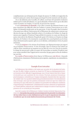 complémentaires aux réclamants par les chargés de mission. Ce chiffre est à rapprocher du
mode de saisine par courrier électronique pour lequel il est très rarement joint des pièces.
Au vu des éléments ainsi recueillis, ils veillent, sur la base de la première évaluation
réalisée par le Comité d’évaluation, à ce que la demande et l’intervention qui en découlera
soient recentrées sur l’enfant. A cette fin, ils peuvent être amenés:
• soit à réinterpréter la demande, c’est-à-dire à extraire des éléments fournis ce qui
peut caractériser une difficulté subie par l’enfant et orienter l’intervention en ce sens,
même si la demande initiale porte sur un autre point. A titre d’exemple, dans la situation
d’un parent qui sollicite l’intervention de la Défenseure des enfants pour contester une
décision du juge aux affaires familiales relative à la résidence de l’enfant, le chargé de
mission peut rappeler à l’intéressé l’impossibilité de remettre en cause une décision de
justice mais relever des éléments d’inquiétude quant à l’évolution ou à la prise en charge
éducative de l’enfant et les transmettre au président du conseil général sous la forme
d’une information préoccupante après en avoir informé, conformément à la loi, le parent
réclamant.
• soit à la réajuster si les attentes du réclamant sont disproportionnées par rapport
aux possibilités d’intervention. A titre d’exemple, dans la situation d’un enfant qui
sollicite d’être entendu par un magistrat sur son désir de vivre avec l’un de ses parents,
le chargé de mission peut veiller au respect de la procédure en matière d’audition sans
pour autant interférer dans l’appréciation souveraine du juge quant au lieu de résidence
qui sera fixé.
Les modes d’intervention dont dispose la Défenseure sont divers : demande
d’informations, transmission d’informations préoccupantes, signalement, recommandation,
injonction…
Justin 6 ans
Exemple d’une instruction
La Défenseure des enfants a été saisie par son père de la situation de Justin,
six ans. En effet, l’enfant, scolarisé en classe de CP dans un établissement privé,
se trouvait en forte difficulté d’apprentissage, mis à l’écart dans le fond de la classe
et encadré par une auxiliaire de vie scolaire. Pourtant, plusieurs évaluations
psychologiques, contestées par l’équipe enseignante, faisaient état des capacités
de l’enfant voire d’un quotient intellectuel particulièrement élevé. Un redoublement
était envisagé, alors que les parents souhaitaient avant tout que leur enfant soit
valorisé pour que cette mise en confiance lui permette de meilleures conditions
d’apprentissage. Parallèlement, l’établissement scolaire adressait un signalement
au conseil général, estimant que l’enfant était en danger en raison d’une trop forte
pression sur sa scolarité par ses parents.
Lors de la saisine de la Défenseure, l’enfant n’est plus scolarisé depuis plus d’un
mois et les demandes des parents sont prioritairement de permettre la scolarisation
de leur enfant dans un autre établissement privé et que le signalement aboutisse
à confirmer que les seuls dysfonctionnements proviennent de l’école.
6 7L a D é f e n s e u r e d e s e n f a n t s - R a p p o r t d ’ a c t i v i t é 2 0 1 0
DDE_RA_2010_2010 RA_DEFENSEURE 29/10/10 13:41 Page67
 