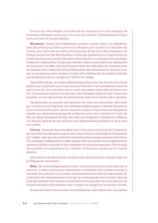 6 8 L a D é f e n s e u r e d e s e n f a n t s - R a p p o r t d ’ a c t i v i t é 2 0 1 0
Le suivi de cette situation s’est déroulé sur cinq mois au cours desquels de
nombreux échanges ont pu avoir lieu avec les parents, l’établissement scolaire
et les services du conseil général.
Mi-janvier: Saisine de la Défenseure, premier contact direct, par téléphone,
avec les parents pour faire le point sur la situation, puis courrier à la directrice de
l’école pour l’informer de notre préoccupation du fait de la déscolarisation de
l’enfant. Le service des Réclamations s’interroge également sur l’opportunité de
mettre en place une mesure éducative administrative ou judiciaire pour protéger
l’enfant du conflit parfois virulent opposant les adultes et permettre une stabilisation
de sa situation. En effet, constatant l’importance des difficultés de communication
des parents avec l’ensemble des professionnels intervenant auprès de Justin mais
qui ne partagent pas leur analyse, l’équipe de la Défenseure des enfants souhaite
une meilleure prise en compte de l’intérêt de l’enfant.
Dans cette optique, un contact téléphonique est pris avec les services du conseil
général qui confirment qu’aucune mesure éducative n’est actuellement mise en
place mais qu’une évaluation est en cours, les parents ayant déjà été reçus une
fois. Ces premiers contacts vont aboutir à des échanges réguliers avec l’éducateur
mandaté, en vue de partager les informations utiles à l’évaluation de la situation.
Parallèlement, les parents sont informés de toutes les démarches effectuées
par courrier et par téléphone. Les échanges téléphoniques s’avèrent denses car
ils ne souhaitent évoquer que la situation scolaire et les échecs d’intégration
répétés qui génèrent beaucoup de souffrance pour eux (5 écoles en 3 ans). Le
rôle du chargé de mission est alors de tenter, par le dialogue, d’élargir leur réflexion
à la situation globale de leur enfant et aux répercussions possibles sur lui de tous
ces conflits.
Février: Poursuite des échanges avec l’éducateur en charge de l’évaluation
qui recueille des éléments auprès des cinq écoles précédemment fréquentées
par l’enfant, ainsi que des nombreux psychologues et pédopsychiatres intervenus.
Ces échanges confirment les conflits existant entre les parents et les établissements
scolaires, publics ou privés, et leur sentiment de n’être pas entendus. Une réunion
de synthèse est organisée pour clôturer l’évaluation sociale par le conseil
général.
Les parents sont informés de l’évolution des démarches par courrier signé de
la Défenseure des enfants.
Mars: Un contact téléphonique est pris avec les parents pour échanger sur la
situation. L’enfant est toujours déscolarisé et bénéficie d’un soutien scolaire à
domicile très ponctuel. Les parents ont néanmoins rencontré le responsable de
la direction de l’enseignement privé qui se serait engagé à leur donner dans les
jours qui viennent une réponse concernant la rescolarisation du jeune garçon. Un
contact est également maintenu avec l’équipe en charge de l’évaluation sociale.
Un second contact des services de la Défenseure des enfants avec les parents
DDE_RA_2010_2010 RA_DEFENSEURE 29/10/10 13:41 Page68
 
