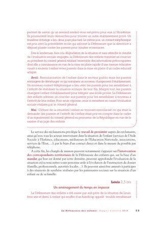 permet de savoir qu’un second rendez-vous est prévu pour eux à l’Académie.
Ils poursuivent leurs démarches pour trouver un autre établissement privé. Un
troisième échange a lieu deux jours plus tard. Le même jour, un contact téléphonique
est pris avec la précédente école qui informe la Défenseure que la directrice a
déposé plainte contre les parents pour insultes et menaces.
Dès le lendemain, face à la dégradation de la situation et sans attendre le résultat
de l’évaluation sociale engagée, la Défenseure des enfants transmet un courrier
au président du conseil général relatant l’ensemble des informations préoccupantes
dont elle a connaissance en vue de la mise en place rapide d’une mesure éducative
visant à soutenir l’enfant et les parents dans la mise en place d’un cadre éducatif
adapté.
Avril : Rescolarisation de l’enfant dans le secteur public mais les parents
envisagent de déménager ce qui entrainera un nouveau changement d’établissement.
Un nouveau contact téléphonique a lieu avec les parents pour les sensibiliser à
l’intérêt de stabiliser la situation scolaire de leur fils. Malgré tout, les parents
changent l’enfant d’établissement pour intégrer une école privée. La Défenseure
des enfants adresse un courrier aux parents pour les sensibiliser à nouveau à
l’intérêt de leur enfant. Pour seule réponse, ceux-ci remettent en cause l’évaluation
sociale réalisée par le conseil général.
Mai : Clôture de la situation l’enfant se trouvant rescolarisé ce qui était la
demande des parents et l’intérêt de l’enfant étant pris en compte dans le cadre
d’un signalement du conseil général au procureur de la République en vue de la
saisine d’un juge des enfants.
Le service des réclamations privilégie le travail de proximité auprès des réclamants,
ainsi qu’avec tous les acteurs intervenant dans la situation de l’enfant (services de l’Aide
Sociale à l’Enfance, éducateurs, médiateurs de l’Education Nationale, associations,
services de l’Etat,…), par le biais d’un contact direct et dans la mesure du possible par
téléphone.
A cette fin, les chargés de mission peuvent notamment s’appuyer sur l’intervention
des correspondants territoriaux de la Défenseure des enfants qui, sur la base d’un
mandat qui leur est donné par cette dernière, peuvent approfondir l’évaluation de la
situation et/ou rencontrer toute personne utile à l’évolution de l’instruction du dossier
(famille, professionnels, autorités locales…). Ils peuvent ainsi être amenés à participer
à des réunions de synthèse réalisées par les partenaires sociaux sur la situation d’un
enfant ou de sa famille.
Louis 3,5 ans
Un aménagement du temps en impasse
La Défenseure des enfants a été saisie par son père de la situation de Louis,
trois ans et demi. L’enfant qui souffre d’un handicap appelé: trouble envahissant
6 9L a D é f e n s e u r e d e s e n f a n t s - R a p p o r t d ’ a c t i v i t é 2 0 1 0
DDE_RA_2010_2010 RA_DEFENSEURE 29/10/10 13:41 Page69
 