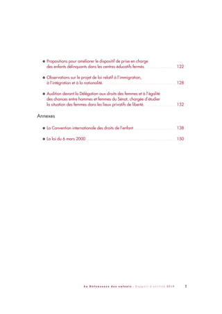 7L a D é f e n s e u r e d e s e n f a n t s - R a p p o r t d ’ a c t i v i t é 2 0 1 0
Propositions pour améliorer le dispositif de prise en charge
des enfants délinquants dans les centres éducatifs fermés. . . . . . . . . . . . . . . . . . . . . . . . 122
Observations sur le projet de loi relatif à l’immigration,
à l’intégration et à la nationalité. . . . . . . . . . . . . . . . . . . . . . . . . . . . . . . . . . . . . . . . . . . . . . . . . . . . . . . . 128
Audition devant la Délégation aux droits des femmes et à l’égalité
des chances entre hommes et femmes du Sénat, chargée d’étudier
la situation des femmes dans les lieux privatifs de liberté. . . . . . . . . . . . . . . . . . . . . . . . 132
Annexes
La Convention internationale des droits de l’enfant . . . . . . . . . . . . . . . . . . . . . . . . . . . . . . . . . 138
La loi du 6 mars 2000 . . . . . . . . . . . . . . . . . . . . . . . . . . . . . . . . . . . . . . . . . . . . . . . . . . . . . . . . . . . . . . . . . . . . . 150>
>
>
>
>
DDE_RA_2010_2010 RA_DEFENSEURE 29/10/10 13:40 Page7
 
