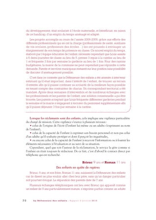 7 0 L a D é f e n s e u r e d e s e n f a n t s - R a p p o r t d ’ a c t i v i t é 2 0 1 0
du développement, était scolarisé à l’école maternelle, et bénéficiait, en raison
de ce handicap, d’un emploi du temps aménagé et adapté.
Les progrès accomplis au cours de l’année 2008-2009, grâce aux efforts des
différents professionnels qui en ont la charge (professionnels de santé, auxiliaire
de vie scolaire, professeurs des écoles…) les ont poussés à envisager un
élargissement de son temps de présence en classe. Ce nouvel emploi du temps,
élaboré par l’équipe éducative de l’enfant, nécessite cependant que Louis assiste
à 6 demi-journées de classe au lieu de 5, prenne 3 repas à la cantine au lieu de
1 et fréquente 3 fois par semaine la garderie au lieu de 1 fois. Pour des raisons
budgétaires, la mairie de la commune ne peut cependant pas répondre à cette
demande. Parents et services municipaux restaient sur leur position sans possibilité
de discuter d’aménagement possible.
C’est dans ce contexte que la Défenseure des enfants a été amenée à intervenir
estimant qu’il était important, dans l’intérêt de l’enfant, de trouver un terrain
d’entente afin qu’il puisse continuer sa scolarité de la meilleure façon possible
en tenant compte des contraintes de chacun. Un correspondant territorial a été
mandaté. Après deux semaines d’intervention et de nombreux échanges avec
les professionnels et les parents de l’enfant, une solution consensuelle a pu être
trouvée. Les parents acceptant que Louis fréquente différentes garderies pendant
la semaine et la mairie s’engageant à recruter du personnel supplémentaire afin
qu’il puisse déjeuner 3 fois par semaine à la cantine.
Lorsque les réclamants sont des enfants, cela implique une vigilance particulière
du chargé de mission. Cette vigilance s’exerce à plusieurs niveaux:
• celui de l’origine de l’écrit (l’enfant lui-même ou un adulte s’exprimant au nom
de l’enfant),
• celui de la capacité de l’enfant à exprimer son besoin personnel et non pas celui
d’un adulte qu’il souhaite protéger et dont il perçoit les inquiétudes,
• ou encore celui de la capacité de l’enfant à recevoir l’information ou à fournir les
éléments nécessaires à l’évaluation et au suivi de sa situation.
Cependant, quel que soit l’auteur de la réclamation, le service la gère comme si
l’enfant en était toujours le rédacteur. De ce fait, c’est d’abord le contact direct par
téléphone qui est recherché.
Brieuc 9 ans et Roman 11 ans
Des enfants en quête de repères
Brieuc, 9 ans, et son frère, Roman 11 ans, saisissent la Défenseure des enfants
car ils disent ne plus vouloir aller chez leur père, sans qu’un danger particulier
soit pourtant évoqué. La séparation des parents date de 7 ans.
Plusieurs échanges téléphoniques ont lieu avec Brieuc qui apparaît comme
un enfant de 9 ans particulièrement mature, s’exprime parfois comme un adulte
DDE_RA_2010_2010 RA_DEFENSEURE 29/10/10 13:41 Page70
 