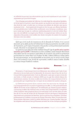 et réfléchit beaucoup aux informations qui lui sont transmises et aux contre-
arguments qu’il pourrait évoquer.
Ces échanges permettent de l’informer du cadre légal des séparations familiales,
et du fait que la loi prévoit, à part faits graves, qu’un père et une mère ont toujours
des droits de visite; et enfin que ce n’est pas aux enfants de décider avec qui ils
souhaitent vivre… Sont également évoqués le rôle du juge aux affaires familiales
et la possibilité pour l’enfant d’être auditionné, sous certaines conditions, sans
pour autant que le juge se conforme systématiquement à l’avis de l’enfant. Bien
que cela soit difficile à accepter pour Brieuc, il comprend que, même en cas de
séparation des parents, la loi confère des droits à son père en matière de maintien
des liens avec son enfant.
Quel que soit le mode de transmission de la demande de l’enfant, il est souvent
nécessaire qu’un adulte proche de l’enfant fasse le relais pour permettre une réelle action
de l’institution, qu’il s’agisse d’un parent, d’un proche ou d’un professionnel (assistante
sociale, éducateur ou enseignant par exemple).
La question se pose dans des termes similaires lorsqu’il s’agit de paroles préoccupantes
transmises par les JADE. L’information est alors considérée comme émanant directement
d’un enfant mais les circonstances particulières du recueil de cette parole ne permettent
pas forcément un contact direct avec l’enfant. En effet, à défaut d’adresse et même parfois
de nom patronymique, un travail préalable est nécessaire avec le service social scolaire
dont c’est la mission et qui, du fait de sa proximité, semble le mieux à même d’établir
ce contact lorsque l’enfant le souhaite.
Houssam 15 ans
Des ruptures répétées
Houssam a 15 ans lorsqu’il écrit à la Défenseure des enfants avec l’aide d’une
éducatrice de son foyer pour lui demander de retourner dans le lieu de vie d’où
il aurait été brusquement retiré. Il est en effet placé, ainsi que sa sœur et trois de
ses frères, à l’Aide sociale à l’enfance (ASE) par le juge des enfants depuis de
nombreuses années. Sa mère souffre de troubles du comportement et de la
personnalité qui l’empêchent de s’occuper de ses enfants de manière adéquate.
La Défenseure prend alors contact avec les services en charge de
l’accompagnement de ce jeune et apprend qu’en effet, il a été particulièrement
difficile de trouver un lieu adapté pour cet adolescent, qui, durant sa prime enfance,
a beaucoup souffert des relations avec sa mère. Son comportement l’a empêché
d’être maintenu dans plusieurs lieux d’accueil jusqu’à son arrivée dans un autre
lieu de vie. Au sein de ce lieu de vie, Houssam a trouvé une figure d’attachement
importante en la personne du directeur, qui lui a permis de se stabiliser, d’évoluer
positivement et d’adhérer à sa prise en charge éducative. Mais 18 mois plus tard,
deux plaintes déposées contre ce même directeur par d’autres familles, sans que
les enquêtes aient abouti, font qu’Houssam est retiré de ce lieu de façon précipitée
7 1L a D é f e n s e u r e d e s e n f a n t s - R a p p o r t d ’ a c t i v i t é 2 0 1 0
DDE_RA_2010_2010 RA_DEFENSEURE 29/10/10 13:41 Page71
 