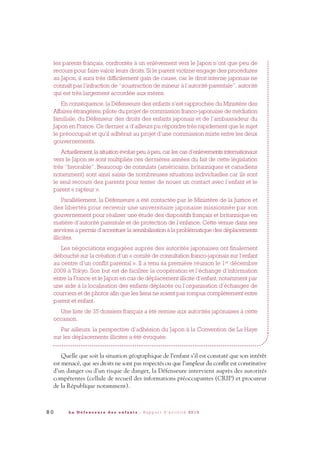 8 0 L a D é f e n s e u r e d e s e n f a n t s - R a p p o r t d ’ a c t i v i t é 2 0 1 0
les parents français, confrontés à un enlèvement vers le Japon n’ont que peu de
recours pour faire valoir leurs droits. Si le parent victime engage des procédures
au Japon, il aura très difficilement gain de cause, car le droit interne japonais ne
connaît pas l’infraction de “soustraction de mineur à l’autorité parentale”, autorité
qui est très largement accordée aux mères.
En conséquence, la Défenseure des enfants s’est rapprochée du Ministère des
Affaires étrangères, pilote du projet de commission franco-japonaise de médiation
familiale, du Défenseur des droits des enfants japonais et de l’ambassadeur du
Japon en France. Ce dernier a d’ailleurs pu répondre très rapidement que le sujet
le préoccupait et qu’il adhérait au projet d’une commission mixte entre les deux
gouvernements.
Actuellement,la situation évolue peu à peu,car les cas d’enlèvements internationaux
vers le Japon se sont multipliés ces dernières années du fait de cette législation
très “favorable”. Beaucoup de consulats (américains, britanniques et canadiens
notamment) sont ainsi saisis de nombreuses situations individuelles car ils sont
le seul recours des parents pour tenter de nouer un contact avec l’enfant et le
parent « rapteur ».
Parallèlement, la Défenseure a été contactée par le Ministère de la Justice et
des libertés pour recevoir une universitaire japonaise missionnée par son
gouvernement pour réaliser une étude des dispositifs français et britannique en
matière d’autorité parentale et de protection de l’enfance. Cette venue dans ses
services a permis d’accentuer la sensibilisation à la problématique des déplacements
illicites.
Les négociations engagées auprès des autorités japonaises ont finalement
débouché sur la création d’un « comité de consultation franco-japonais sur l’enfant
au centre d’un conflit parental ». Il a tenu sa première réunion le 1er
décembre
2009 à Tokyo. Son but est de faciliter la coopération et l’échange d’information
entre la France et le Japon en cas de déplacement illicite d’enfant, notamment par
une aide à la localisation des enfants déplacés ou l’organisation d’échanges de
courriers et de photos afin que les liens ne soient pas rompus complètement entre
parent et enfant.
Une liste de 35 dossiers français a été remise aux autorités japonaises à cette
occasion.
Par ailleurs, la perspective d’adhésion du Japon à la Convention de La Haye
sur les déplacements illicites a été évoquée.
Quelle que soit la situation géographique de l’enfant s’il est constaté que son intérêt
est menacé, que ses droits ne sont pas respectés ou que l’ampleur du conflit est constitutive
d’un danger ou d’un risque de danger, la Défenseure intervient auprès des autorités
compétentes (cellule de recueil des informations préoccupantes (CRIP) et procureur
de la République notamment).
DDE_RA_2010_2010 RA_DEFENSEURE 29/10/10 13:41 Page80
 