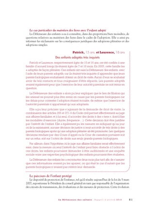 Le cas particulier du maintien des liens avec l’enfant adopté
La Défenseure des enfants a eu à connaître, dans des proportions bien moindres, de
questions relatives au maintien des liens dans le cadre de l’adoption. Elle a ainsi pu
informer les réclamants sur les conséquences juridiques des adoptions plénières et des
adoptions simples.
Patrick, 15 ans, et Laurence, 16 ans
Des enfants adoptés très inquiets
Patrick et Laurence, respectivement âgés de 15 et 16 ans, ont été confiés à une
famille d’accueil lorsqu’ils étaient âgés de 7 et 18 mois. En 2005, cette famille les
a adoptés de façon plénière. Ces enfants ont saisi la Défenseure des enfants, avec
l’aide de leurs parents adoptifs, car ils étaient très inquiets d’apprendre que leurs
parents biologiques souhaitaient obtenir un droit de visite.Aucun d’eux ne souhaitait
avoir de tels contacts et tous craignaient d’être séparés. Les parents adoptifs
avaient également peur que l’exercice de leur autorité parentale ne soit remis en
question.
La Défenseure des enfants a alors pu leur expliquer que le lien de filiation qui
les unissait ne pouvait plus être remis en cause par les parents biologiques car
les délais pour contester l’adoption étaient écoulés, de même que l’exercice de
l’autorité parentale n’appartenait qu’aux adoptants.
Elle a pu leur préciser que s’agissant de la demande de droit de visite, la
combinaison des articles 356 et 371-4 du Code civil permet effectivement au juge
aux affaires familiales, et à lui seul, d’accorder des droits à des « tiers », dont il fixe
les modalités d’exercice (durée, fréquence…). Cette décision doit être justifiée
par l’intérêt de l’enfant. Elle a également pu les rassurer en indiquant qu’au jour
où ils la saisissaient, aucune décision de justice n’avait accordé de tels droits à des
parents biologiques après qu’une adoption plénière ait été prononcée. Les quelques
décisions rendues par des Cours d’appel ou la Cour de cassation portaient soit
sur un refus, soit sur l’octroi de droits aux seuls grands-parents biologiques.
Par ailleurs, dans l’hypothèse où le juge aux affaires familiales serait effectivement
saisi, dans la mesure où seul l’intérêt de l’enfant peut faire obstacle à l’octroi de
ces droits, les enfants pourraient demander à être auditionnés et une enquête
sociale voire une expertise psychologique des enfants pourraient être réalisées.
La Défenseure des enfants les a recontactés deux mois plus tard afin de s’assurer
que ces informations avaient pu les apaiser, ce qui était le cas d’autant que les
parents biologiques n’avaient pas réitéré leur demande.
Le parcours de l’enfant protégé
Le dispositif de protection de l’enfance, tel qu’il résulte aujourd’hui de la loi du 5 mars
2007, repositionne le Président du conseil général en tant que responsable de l’organisation
des circuits de transmission, des évaluations et des mesures de protection. Cette évolution
8 1L a D é f e n s e u r e d e s e n f a n t s - R a p p o r t d ’ a c t i v i t é 2 0 1 0
DDE_RA_2010_2010 RA_DEFENSEURE 29/10/10 13:41 Page81
 