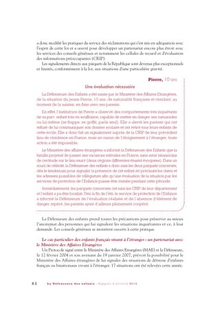 8 2 L a D é f e n s e u r e d e s e n f a n t s - R a p p o r t d ’ a c t i v i t é 2 0 1 0
a donc modifié les pratiques du service des réclamations qui s’est mis en adéquation avec
l’esprit de cette loi et a œuvré pour développer un partenariat encore plus étroit avec
les services des conseils généraux et notamment les cellules de recueil et d’évaluation
des informations préoccupantes (CRIP).
Les signalements directs aux parquets de la République sont devenus plus exceptionnels
et limités, conformément à la loi, aux situations d’une particulière gravité.
Pierre, 10 ans
Une évaluation nécessaire
La Défenseure des Enfants a été saisie par le Ministère des Affaires Etrangères,
de la situation du jeune Pierre, 10 ans, de nationalité française et résidant, au
moment de la saisine, en Asie avec ses parents.
En effet, l’institutrice de Pierre a observé des comportements très inquiétants
de sa part: enfant très en souffrance, capable de mettre en danger ses camarades
ou lui-même (se frappe, se griffe, parle seul). Elle a alerté les parents qui ont
refusé de lui communiquer son dossier scolaire et ont retiré tous leurs enfants de
cette école. Elle a donc fait un signalement auprès de la CRIP de leur précédent
lieu de résidence en France, mais en raison de l’éloignement à l’étranger, toute
action a été impossible.
Le Ministère des affaires étrangères a informé la Défenseure des Enfants que la
famille projetait de passer ses vacances estivales en France, sans avoir néanmoins
de certitude sur le lieu exact (deux régions différentes étaient évoquées). Dans un
souci de célérité,la Défenseure des enfants a donc saisi les deux parquets concernés,
dès le lendemain pour signaler la présence de cet enfant en précisant les dates et
les adresses possibles de villégiature afin qu’une évaluation de la situation par les
services de protection de l’Enfance puisse être menée pendant cette période.
Immédiatement, les parquets concernés ont saisi les CRIP de leur département
et l’enfant a pu être localisé. Dès la fin de l’été, le service de protection de l’Enfance
a informé la Défenseure de l’évaluation réalisée et de l’absence d’élément de
danger repéré, les parents ayant d’ailleurs pleinement coopéré.
La Défenseure des enfants prend toutes les précautions pour préserver au mieux
l’anonymat des personnes qui lui signalent les situations inquiétantes et ce, à leur
demande. Les conseils généraux se montrent ouverts à cette pratique.
Le cas particulier des enfants français vivant à l’étranger: un partenariat avec
le Ministère des Affaires Etrangères
Un Protocole signé entre le Ministère des Affaires Etrangères (MAE) et la Défenseure,
le 12 février 2004 et son avenant du 19 janvier 2007, prévoit la possibilité pour le
Ministère des Affaires étrangères de lui signaler des situations de détresse d’enfants
français ou binationaux vivant à l’étranger. 17 situations ont été relevées cette année.
DDE_RA_2010_2010 RA_DEFENSEURE 29/10/10 13:41 Page82
 