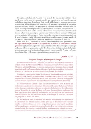 Il s’agit essentiellement d’enfants pour lesquels des mesures doivent être prises
rapidement par les autorités compétentes dès leur rapatriement en France (procureur
de la République, juge des enfants, Aide sociale à l’Enfance…) sans pour autant que
cela implique obligatoirement de la maltraitance. Il peut s’agir par exemple de parents en
grandes difficultés sociales (ex: problème de logement insalubre) ou financières, ou
ayant un comportement problématique (négligence, addictions, désocialisation…),
d’enfants exposés à un conflit familial extrêmement vif ou simplement de difficulté à
trouver le bon interlocuteur pour localiser un enfant vivant avec un parent à l’étranger
dont le contact a été rompu avec l’autre parent. Les renseignements communiqués par
le MAE nécessitent parfois l’obtention de précisions complémentaires (enquête sociale…)
des services consulaires du pays concerné pour mieux comprendre la situation.
Les actions de la Défenseure des enfants consistent ensuite principalement à faire
un signalement au procureur de la République ou à saisir le Président du conseil
général compétent afin de préparer le retour de l’enfant et d’assurer sa prise en charge
en France. Elle peut également recueillir des éléments auprès du conseil général afin de
connaître par exemple la situation du parent qui pourrait recueillir l’enfant en France
à condition, bien évidemment, que celui-ci en soit demandeur.
Julien, 12 ans
Un jeune français à l’étranger en danger
La Défenseure des Enfants a été saisie par le bureau de protection des mineurs
et de la famille du Ministère des Affaires Etrangères, de la situation du jeune Julien,
12 ans, de nationalité française et résidant, au moment de la saisine, chez sa grand-
mère maternelle en Amérique Latine, à la suite d’un déplacement illicite (enlèvement
à l’étranger) réalisé par sa mère, retournée en France depuis lors.
L’enfant qui bénéficiait en France d’une mesure d’assistance éducative en milieu
ouvert ordonnée par le juge des enfants,est totalement déscolarisé.Son comportement
inquiète beaucoup les personnes qui ont pu le rencontrer. Il semble ne supporter
aucune autorité ou contrainte et sa grand-mère est complètement débordée.
La Défenseure des Enfants a alors pris un contact avec le père de Julien afin
de l’accompagner dans ses démarches et notamment la saisine du Bureau d’entraide
civile et commerciale internationale du Ministère de la Justice et des Libertés en
vue de demander le retour de Julien en France. Une synthèse a également été
faite avec les services éducatifs qui le suivent en France afin de leur transmettre
des informations sur ses conditions de vie en Amérique et ainsi leur permettre
de préparer au mieux son retour.
En collaboration avec le Ministère des Affaires étrangères et les services de
la Défenseure des enfants, ainsi qu’avec la mère qui se disait incapable d’obliger
son fils à rentrer en France, le père a préparé son voyage pour l’Amérique latine
où la grand-mère a accepté de remettre l’enfant. Dès leur retour, une audience
devant le juge des enfants a eu lieu, confiant temporairement Julien à son père.
8 3L a D é f e n s e u r e d e s e n f a n t s - R a p p o r t d ’ a c t i v i t é 2 0 1 0
DDE_RA_2010_2010 RA_DEFENSEURE 29/10/10 13:41 Page83
 