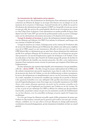 8 4 L a D é f e n s e u r e d e s e n f a n t s - R a p p o r t d ’ a c t i v i t é 2 0 1 0
La transmission des informations préoccupantes
Lorsque le service des réclamations est destinataire d’une information qui lui paraît
constituer un élément de danger ou un risque d’évolution vers un danger en cas de
maintien de la situation à l’identique, il prend l’attache de la cellule de recueil et
d’évaluation des informations préoccupantes (CRIP) ou, lorsqu’elle n’existe pas encore
en tant que telle, des services du conseil général, afin de savoir si la situation est connue
et a fait l’objet d’une évaluation. Cette information est rendue possible de façon claire
depuis la loi du 5 mars 2007 qui autorise les professionnels soumis au secret à échanger
entre eux les informations strictement nécessaires à l’évaluation de la situation.
Lorsque la situation est inconnue, le service des réclamations transmet immédiatement
tous les éléments qu’il détient à la CRIP. Il en informe le réclamant, sauf lorsque cela
est contraire à l’intérêt de l’enfant.
Lorsque la situation est connue, l’échange porte sur le contenu de l’évaluation afin
de savoir si les éléments détenus par la Défenseure des enfants sont utiles pour compléter
ceux de la CRIP, auquel cas une transmission officielle est faite par écrit. Lorsque la
CRIP détient déjà ces informations par un autre biais, il peut néanmoins être intéressant
qu’elle livre quelques éléments de l’évaluation au service des réclamations qui peut
ainsi poursuivre son travail d’explicitation auprès du réclamant et de l’enfant. Cette
seconde phase se fait donc dans l’intérêt de l’enfant puisqu’elle permet de faciliter le
travail d’adhésion des familles aux mesures proposées. En effet, cette explicitation
émanant d’une institution neutre sécurise les personnes qui craignent d’être lésées par
l’administration.
Il existe néanmoins une situation dans laquelle cette transmission n’est pas immédiate,
celle des « alertes JADE ». En effet, lorsque les jeunes ambassadeurs de la Défenseure
des enfants transmettent une parole inquiétante reçue dans le cadre de leur mission
de promotion des droits de l’enfant, au sein des établissements scolaires notamment,
le service des réclamations est immédiatement saisi en vue de l’ouverture d’un dossier.
A ce stade, cependant, il convient de considérer que certaines de ces paroles se limitent
à des questions formulées avec une ambigüité telle qu’elles nécessitent un premier
travail d’approfondissement avant d’envisager une éventuelle transmission à la CRIP.
Ainsi, cette année, plusieurs questions ont porté sur les atteintes sexuelles ou la
maltraitance, ce qui n’impliquait pas forcément que l’enfant en ait été victime. De
ce fait, et pour ne pas submerger les CRIP et effrayer les enfants par des procédures
trop lourdes, un premier contact est pris avec les assistantes sociales de l’établissement
ou, en leur absence, avec la conseillère technique en poste auprès de l’inspection
académique.
Ce n’est que lorsque les éléments recueillis auprès d’elles permettent de penser que
l’enfant est directement concerné par la question qu’il soulève (en tant que victime,
témoin, confident, etc.) et que celui-ci n’est pas déjà pris en charge judiciairement,
socialement et/ou psychologiquement, qu’une transmission formalisée est faite au conseil
général.
DDE_RA_2010_2010 RA_DEFENSEURE 29/10/10 13:41 Page84
 