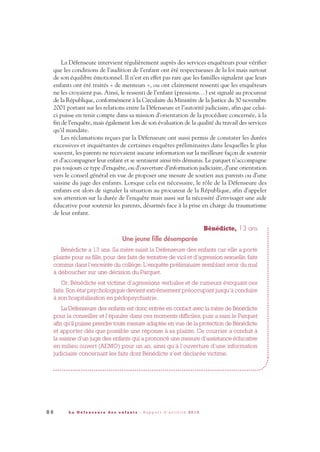 8 6 L a D é f e n s e u r e d e s e n f a n t s - R a p p o r t d ’ a c t i v i t é 2 0 1 0
La Défenseure intervient régulièrement auprès des services enquêteurs pour vérifier
que les conditions de l’audition de l’enfant ont été respectueuses de la loi mais surtout
de son équilibre émotionnel. Il n’est en effet pas rare que les familles signalent que leurs
enfants ont été traités « de menteurs », ou ont clairement ressenti que les enquêteurs
ne les croyaient pas. Ainsi, le ressenti de l’enfant (pressions…) est signalé au procureur
de la République, conformément à la Circulaire du Ministère de la Justice du 30 novembre
2001 portant sur les relations entre la Défenseure et l’autorité judiciaire, afin que celui-
ci puisse en tenir compte dans sa mission d’orientation de la procédure concernée, à la
fin de l’enquête, mais également lors de son évaluation de la qualité du travail des services
qu’il mandate.
Les réclamations reçues par la Défenseure ont aussi permis de constater les durées
excessives et inquiétantes de certaines enquêtes préliminaires dans lesquelles le plus
souvent, les parents ne recevaient aucune information sur la meilleure façon de soutenir
et d’accompagner leur enfant et se sentaient ainsi très démunis. Le parquet n’accompagne
pas toujours ce type d’enquête, ou d’ouverture d’information judiciaire, d’une orientation
vers le conseil général en vue de proposer une mesure de soutien aux parents ou d’une
saisine du juge des enfants. Lorsque cela est nécessaire, le rôle de la Défenseure des
enfants est alors de signaler la situation au procureur de la République, afin d’appeler
son attention sur la durée de l’enquête mais aussi sur la nécessité d’envisager une aide
éducative pour soutenir les parents, désarmés face à la prise en charge du traumatisme
de leur enfant.
Bénédicte, 13 ans
Une jeune fille désemparée
Bénédicte a 13 ans. Sa mère saisit la Défenseure des enfants car elle a porté
plainte pour sa fille, pour des faits de tentative de viol et d’agression sexuelle, faits
commis dans l’enceinte du collège. L’enquête préliminaire semblant avoir du mal
à déboucher sur une décision du Parquet.
Or, Bénédicte est victime d’agressions verbales et de rumeurs évoquant ces
faits. Son état psychologique devient extrêmement préoccupant jusqu’à conduire
à son hospitalisation en pédopsychiatrie.
La Défenseure des enfants est donc entrée en contact avec la mère de Bénédicte
pour la conseiller et l’épauler dans ces moments difficiles, puis a saisi le Parquet
afin qu’il puisse prendre toute mesure adaptée en vue de la protection de Bénédicte
et apporter dès que possible une réponse à sa plainte. Ce courrier a conduit à
la saisine d’un juge des enfants qui a prononcé une mesure d’assistance éducative
en milieu ouvert (AEMO) pour un an, ainsi qu’à l’ouverture d’une information
judiciaire concernant les faits dont Bénédicte s’est déclarée victime.
DDE_RA_2010_2010 RA_DEFENSEURE 29/10/10 13:41 Page86
 