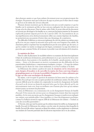 8 8 L a D é f e n s e u r e d e s e n f a n t s - R a p p o r t d ’ a c t i v i t é 2 0 1 0
dure plusieurs années et que leurs enfants deviennent pour eux progressivement des
étrangers. Ils pensent ainsi que la décision du juge ne pourra pas évoluer dans le temps
et qu’il en est de même des services éducatifs.
Plusieurs dossiers montrent que les décisions sont peu ou mal comprises et que les
familles ont le sentiment qu’elles ne leur sont pas expliquées lors des rencontres avec
le juge et/ou les éducateurs. Dans le même ordre d’idée, le projet éducatif du placement
est souvent peu développé et les familles ne se voient pas forcément remettre les documents
explicatifs pourtant imposés par la loi du 2 janvier 2002. Or, l’accumulation de ces
incompréhensions et/ou dysfonctionnements alliée aux craintes légitimes des familles,
ne permettent pas aux parents d’entrer dans une dynamique de coopération.
Des difficultés d’adhésion se retrouvent également du côté des enfants eux-mêmes parce
qu’ils n’en ont pas compris la nécessité et/ou qu’ils sont sous l’emprise d’un adulte. Ils
cherchent parfois à exprimer leur incompréhension par des actes plutôt que des mots, ce
qui les conduit à se mettre en danger par des fugues, notamment. Le juge des enfants ne
peut alors que constater l’échec de la mesure et procéder à une réévaluation de la situation.
Le maintien des liens
Dans le cadre du placement, les modalités relatives au maintien des liens font également
l’objet de nombreuses réclamations, particulièrement en ce qui concerne les liens entre
enfants placés, leurs parents et les membres de la famille: grands-parents, oncles et
tantes… Ainsi, si le placement est motivé, notamment par des difficultés de lien
parent/enfant (maltraitance, comportements inadaptés, à risques…), le juge des enfants
ordonne que les droits de visite soient médiatisés, et en fixe le rythme et la durée.
La Défenseure des enfants a parfois été saisie de situations où les structures qui
sont chargées d’encadrer et de surveiller la reprise des liens sont trop éloignées
géographiquement ou n’ont pas la possibilité d’organiser les visites ordonnées par
le juge car elles sont surchargées de demandes.
De même, a été évoquée la question du maintien de liens entre les enfants et les
familles d’accueil qui s’en sont occupées pendant de nombreuses années. En effet, il est
souvent difficile pour les enfants de comprendre les motifs de changement de famille
d’accueil ou de retour au domicile parental alors que les liens affectifs qu’ils ont
nécessairement tissés avec leurs accueillants sont d’autant plus forts qu’eux-mêmes
étaient jeunes au moment du placement.
Ainsi, la Défenseure a eu connaissance de cas de changements brutaux de famille
d’accueil. Si les raisons des services pour ces changements étaient dans leur majorité
justifiées, il n’en reste pas moins que les changements brusques et parfois non expliqués
aux enfants sont préjudiciables à leur équilibre et à leur développement psychique,
comme l’a d’ailleurs montré le rapport 2006 de la Défenseure des enfants: « l’enfant au
cœur des nouvelles parentalités ».
A l’inverse, alors que tant les parents que les enfants étaient favorables au changement de
famille d’accueil, la Défenseure des enfants a pu être saisie de situations dans lesquelles la
famille d’accueil elle-même s’opposait au départ des enfants, ou plus simplement se substituait
aux titulaires de l’autorité parentale dans les décisions importantes de la vie des enfants.
DDE_RA_2010_2010 RA_DEFENSEURE 29/10/10 13:41 Page88
 