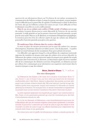 9 0 L a D é f e n s e u r e d e s e n f a n t s - R a p p o r t d ’ a c t i v i t é 2 0 1 0
question de son information directe sur l’évolution de son enfant, notamment la
communication des bulletins scolaires. Lorsque les parents sont séparés, on peut imaginer
toute la difficulté pour le parent libre de signaler à l’établissement scolaire la détention
de l’autre afin que les bulletins scolaires lui soient envoyés. Cette difficulté est bien
évidemment exacerbée en cas de conflit parental.
Dans le cas où ses enfants sont confiés à l’Aide sociale à l’enfance par un juge
des enfants, le parent détenu peut se sentir dépossédé de l’exercice de son autorité
parentale. La règle générale est que les parents conservent l’autorité parentale, excepté
pour les actes usuels. Mais en cas de détention, et notamment d’éloignement géographique,
la tentation peut être forte de solliciter auprès du juge des enfants une délégation
ponctuelle d’autorité parentale pour gérer cette question.
De nombreuses listes d’attente dans les services éducatifs
La mise en place des mesures prononcées par les juges des enfants (ex: mesures
d’investigation, d’assistance éducative en milieu ouvert, voire de placement…) a parfois
montré un retard alarmant du fait notamment d’une grave pénurie de moyens.
Ces difficultés sont aggravées lorsqu’il y a des problèmes de compétence territoriale
imposant des transferts de mesures entre juges des enfants et/ou services éducatifs. La
Défenseure des enfants a ainsi pu intervenir auprès de parquets pour signaler des retards
importants dans l’exécution de ces décisions, ou directement auprès du service mandaté
afin de lui communiquer des éléments nouveaux d’inquiétude, ces éléments pouvant
par ailleurs être communiqués pour information aux magistrats intervenant dans la
situation (parquet et juge des enfants).
Brice, David et Diane 15, 11 et 8 ans
Une mère désemparée
La Défenseure des Enfants a été saisie de la situation d’une fratrie, Brice 15
ans, David 11 ans et Diane 8 ans, par leur mère qui faisait état de relations
conflictuelles avec l’aîné Brice, depuis la séparation des parents, pouvant aller
jusqu’à une certaine violence envers elle. Elle avait saisi par courrier le juge des
enfants quatre mois auparavant, lequel avait transmis sa demande au conseil
général pour évaluation. Un mois plus tard, ce dernier transmettait un signalement
au parquet mais aucune mesure d’assistance éducative n’était mise en place.
La mère signalait également son inquiétude par rapport aux contacts entre sa
fille, Diane, et son grand-père paternel qui avait été condamné pour des faits
d’attouchements sexuels sur elle.
Au vu de ces éléments, la Défenseure a saisi immédiatement le procureur de
la République afin que des mesures adaptées soient prises rapidement. La semaine
suivante, le procureur l’a informée qu’il venait de saisir le juge des enfants et avait
conseillé à la mère de saisir le juge aux affaires familiales pour réglementer les
contacts entre Diane et son grand-père.
Un contact pris avec le greffe du tribunal pour enfants a ensuite permis de
DDE_RA_2010_2010 RA_DEFENSEURE 29/10/10 13:41 Page90
 
