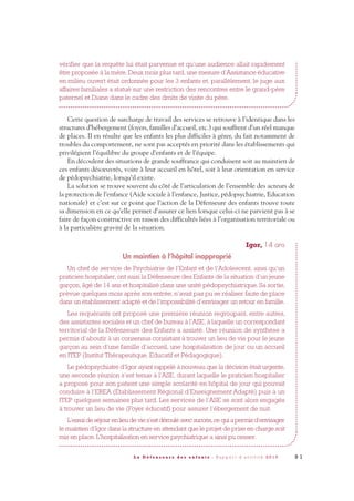9 1L a D é f e n s e u r e d e s e n f a n t s - R a p p o r t d ’ a c t i v i t é 2 0 1 0
vérifier que la requête lui était parvenue et qu’une audience allait rapidement
être proposée à la mère. Deux mois plus tard, une mesure d’Assistance éducative
en milieu ouvert était ordonnée pour les 3 enfants et, parallèlement, le juge aux
affaires familiales a statué sur une restriction des rencontres entre le grand-père
paternel et Diane dans le cadre des droits de visite du père.
Cette question de surcharge de travail des services se retrouve à l’identique dans les
structures d’hébergement (foyers, familles d’accueil, etc.) qui souffrent d’un réel manque
de places. Il en résulte que les enfants les plus difficiles à gérer, du fait notamment de
troubles du comportement, ne sont pas acceptés en priorité dans les établissements qui
privilégient l’équilibre du groupe d’enfants et de l’équipe.
En découlent des situations de grande souffrance qui conduisent soit au maintien de
ces enfants désoeuvrés, voire à leur accueil en hôtel, soit à leur orientation en service
de pédopsychiatrie, lorsqu’il existe.
La solution se trouve souvent du côté de l’articulation de l’ensemble des acteurs de
la protection de l’enfance (Aide sociale à l’enfance, Justice, pédopsychiatrie, Education
nationale) et c’est sur ce point que l’action de la Défenseure des enfants trouve toute
sa dimension en ce qu’elle permet d’assurer ce lien lorsque celui-ci ne parvient pas à se
faire de façon constructive en raison des difficultés liées à l’organisation territoriale ou
à la particulière gravité de la situation.
Igor, 14 ans
Un maintien à l’hôpital inapproprié
Un chef de service de Psychiatrie de l’Enfant et de l’Adolescent, ainsi qu’un
praticien hospitalier, ont saisi la Défenseure des Enfants de la situation d’un jeune
garçon, âgé de 14 ans et hospitalisé dans une unité pédopsychiatrique. Sa sortie,
prévue quelques mois après son entrée, n’avait pas pu se réaliser faute de place
dans un établissement adapté et de l’impossibilité d’envisager un retour en famille.
Les requérants ont proposé une première réunion regroupant, entre autres,
des assistantes sociales et un chef de bureau à l’ASE, à laquelle un correspondant
territorial de la Défenseure des Enfants a assisté. Une réunion de synthèse a
permis d’aboutir à un consensus consistant à trouver un lieu de vie pour le jeune
garçon au sein d’une famille d’accueil, une hospitalisation de jour ou un accueil
en ITEP (Institut Thérapeutique, Educatif et Pédagogique).
Le pédopsychiatre d’Igor ayant rappelé à nouveau que la décision était urgente,
une seconde réunion s’est tenue à l’ASE, durant laquelle le praticien hospitalier
a proposé pour son patient une simple scolarité en hôpital de jour qui pouvait
conduire à l’EREA (Établissement Régional d’Enseignement Adapté) puis à un
ITEP quelques semaines plus tard. Les services de l’ASE se sont alors engagés
à trouver un lieu de vie (Foyer éducatif) pour assurer l’ébergement de nuit.
L’essai de séjour en lieu de vie s’est déroulé avec succès,ce qui a permis d’envisager
le maintien d’Igor dans la structure en attendant que le projet de prise en charge soit
mis en place. L’hospitalisation en service psychiatrique a ainsi pu cesser.
DDE_RA_2010_2010 RA_DEFENSEURE 29/10/10 13:41 Page91
 
