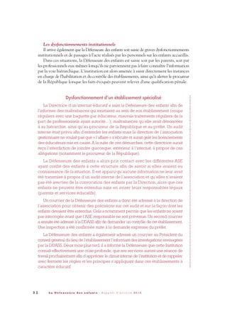 9 2 L a D é f e n s e u r e d e s e n f a n t s - R a p p o r t d ’ a c t i v i t é 2 0 1 0
Les dysfonctionnements institutionnels
Il arrive également que la Défenseure des enfants soit saisie de graves dysfonctionnements
institutionnels et de passages à l’acte réalisés par les personnels sur les enfants accueillis.
Dans ces situations, la Défenseure des enfants est saisie soit par les parents, soit par
les professionnels eux-mêmes lorsqu’ils ne parviennent pas à faire connaître l’information
par la voie hiérarchique. L’institution est alors amenée à saisir directement les instances
en charge de l’habilitation et du contrôle des établissements, ainsi qu’à alerter le procureur
de la République lorsque les faits évoqués peuvent relever d’une qualification pénale.
Dysfonctionnement d’un établissement spécialisé
La Directrice d’un internat éducatif a saisi la Défenseure des enfants afin de
l’informer des maltraitances qui existaient au sein de son établissement (coups
réguliers avec une baguette par éducateur, mauvais traitements réguliers de la
part de professionnels ayant autorité…), maltraitances qu’elle avait dénoncées
à sa hiérarchie, ainsi qu’au procureur de la République et au préfet. Un audit
interne était prévu afin d’entendre les enfants mais la direction de l’association
gestionnaire ne voulait pas que « l’affaire » s’ébruite et aurait gelé les licenciements
des éducateurs mis en cause. A la suite de ces démarches, cette directrice aurait
reçu l’interdiction de joindre quiconque, extérieur à l’internat, à propos de ces
allégations (notamment le procureur de la République).
La Défenseure des enfants a alors pris contact avec les différentes ASE
ayant confié des enfants à cette structure afin de savoir si elles avaient eu
connaissance de la situation. Il est apparu qu’aucune information ne leur avait
été transmise à propos d’un audit interne de l’association et qu’elles n’avaient
pas été averties de la convocation des enfants par la Direction, alors que ces
enfants ne peuvent être entendus sans en aviser leurs responsables légaux
(parents et services éducatifs).
Un courrier de la Défenseure des enfants a donc été adressé à la direction de
l’association pour obtenir des précisions sur cet audit et sur la façon dont les
enfants devaient être entendus. Cela a notamment permis que les enfants ne soient
pas interrogés avant que l’ASE responsable ne soit prévenue. Un second courrier
a ensuite été adressé à la DDASS afin de demander un contrôle de cet établissement.
Une inspection a été confirmée suite à la demande expresse du préfet.
La Défenseure des enfants a également adressé un courrier au Président du
conseil général du lieu de l’établissement l’informant des investigations envisagées
par la DDASS. Deux mois plus tard, il a informé la Défenseure que cette Institution
connaît effectivement une crise profonde, que ses services auront une séance de
travail prochainement afin d’apprécier le climat interne de l’institution et de rappeler
avec fermeté les règles et les principes s’appliquant dans ces établissements à
caractère éducatif.
DDE_RA_2010_2010 RA_DEFENSEURE 29/10/10 13:41 Page92
 