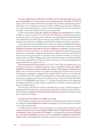 9 4 L a D é f e n s e u r e d e s e n f a n t s - R a p p o r t d ’ a c t i v i t é 2 0 1 0
Lorsque le placement est décidé, les attributs de l’autorité parentale qui ne sont
pas incompatibles avec le placement sont automatiquement transférés à l’ASE (il
s’agit ici de toutes les petites décisions du quotidien). En revanche, s’agissant des questions
importantes (suivi médical, orientation scolaire, établissement de papiers d’identité,
etc.), elles restent gérées dans le cadre de l’autorité parentale, d’où la nécessité d’avoir
un adulte exerçant les attributs de cette autorité parentale.
A titre exceptionnel, le juge des enfants peut déléguer ponctuellement ces attributs
à l’ASE, ou à un tiers (article 375-7 du Code civil). Toutefois cette décision doit porter
sur des actes précis et ne doit pas être, en théorie, un mandat général. En toute hypothèse,
cette délégation ponctuelle devant rester exceptionnelle, il faut recourir à une autre
procédure pour obtenir une délégation générale des attributs de l’autorité parentale.
Deux dispositifs sont susceptibles d’être utilisés: la tutelle et la délégation judiciaire
d’autorité parentale prononcée par le juge aux affaires familiales. Par principe, c’est la
délégation d’autorité parentale qui devrait s’appliquer en priorité, les parents étant
empêchés du fait de la distance. La tutelle devrait seulement prendre le relais lorsque
les parents sont décédés ou disparus. En pratique, le réflexe des services de l’ASE peut
être de saisir le juge des tutelles, les parents étant rarement localisés. Ce choix est
également lié aux délais d’audiencement, plus longs chez les juges aux affaires familiales
et rarement compatibles avec l’âge des mineurs concernés, qui sont principalement de
grands adolescents de plus de seize ans.
Pour homogénéiser les pratiques, la loi du 12 mai 2009 de simplification et de
clarification du droit et d’allègement des procédures a transféré au juge aux affaires
familiales les fonctions de juge des tutelles des mineurs (l’émancipation; l’administration
légale et de la tutelle des mineurs; la tutelle des pupilles de la nation). Cette loi devait
normalement s’appliquer à compter du 1er janvier 2010. Toutefois, la circulaire du
4 août 2009 relative à la création d’un pôle famille au tribunal de grande instance et au
transfert de compétences du juge des tutelles mineurs au juge aux affaires familiales
(SJ-09-276-AB1/040809) prévoit que « […] les juges d’instance peuvent être désignés par
le président du tribunal de grande instance compétent pour continuer à assurer la gestion des
dossiers de tutelles mineurs. »
Dès lors que la décision de tutelle ou de délégation est prise, l’adulte désigné est
généralement le Président du conseil général, responsable de l’Aide sociale à l’enfance.
Cela entraîne en principe la clôture du dossier d’assistance éducative, l’enfant n’étant
plus en situation de danger.
Le parcours de l’enfant en conflit avec la loi
Les principales situations qui sont transmises à la Défenseure des enfants concernent
les conditions d’interpellation de l’enfant et sa garde à vue (20 situations cette année,
soit 1 % des réclamations).
La Défenseure des enfants a ainsi pu réagir par voie de presse afin de rappeler que le
recours à la garde à vue est une simple possibilité laissée à l’appréciation des policiers
et seulement « pour les nécessités de l’enquête », qu’il apparaissait important d’utiliser
les convocations préalables avant de recourir à des méthodes inadaptées à l’intérêt des
enfants telles que l’interpellation à domicile qui devrait être strictement réservée aux cas
DDE_RA_2010_2010 RA_DEFENSEURE 29/10/10 13:41 Page94
 