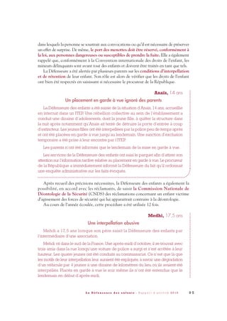 dans lesquels la personne se soustrait aux convocations ou qu’il est nécessaire de préserver
un effet de surprise. De même, le port des menottes doit être réservé, conformément à
la loi, aux personnes dangereuses ou susceptibles de prendre la fuite. Elle a également
rappelé que, conformément à la Convention internationale des droits de l’enfant, les
mineurs délinquants sont avant tout des enfants et doivent être traités en tant que tels.
La Défenseure a été alertée par plusieurs parents sur les conditions d’interpellation
et de rétention de leur enfant. Son rôle est alors de vérifier que les droits de l’enfant
ont bien été respectés en saisissant si nécessaire le procureur de la République.
Anaïs, 14 ans
Un placement en garde à vue ignoré des parents
La Défenseure des enfants a été saisie de la situation d’Anaïs, 14 ans, accueillie
en internat dans un ITEP. Une rébellion collective au sein de l’établissement a
conduit une dizaine d’adolescents, dont la jeune fille, à quitter la structure dans
la nuit après notamment qu’Anaïs ait tenté de détruire la porte d’entrée à coup
d’extincteur. Les jeunes filles ont été interpellées par la police peu de temps après
et ont été placées en garde à vue jusqu’au lendemain. Une sanction d’exclusion
temporaire a été prise à leur encontre par l’ITEP.
Les parents n’ont été informés que le lendemain de la mise en garde à vue.
Les services de la Défenseure des enfants ont saisi le parquet afin d’attirer son
attention sur l’information tardive relative au placement en garde à vue. Le procureur
de la République a immédiatement informé la Défenseure du fait qu’il ordonnait
une enquête administrative sur les faits évoqués.
Après recueil des précisions nécessaires, la Défenseure des enfants a également la
possibilité, en accord avec les réclamants, de saisir la Commission Nationale de
Déontologie de la Sécurité (CNDS) des réclamations concernant un enfant victime
d’agissement des forces de sécurité qui lui apparaitrait contraire à la déontologie.
Au cours de l’année écoulée, cette procédure a été utilisée 12 fois.
Medhi, 17,5 ans
Une interpellation abusive
Mehdi a 17,5 ans lorsque son père saisit la Défenseure des enfants par
l’intermédiaire d’une association.
Mehdi vit dans le sud de la France. Une après-midi d’octobre, il se trouvait avec
trois amis dans la rue lorsqu’une voiture de police a surgi et s’est arrêtée à leur
hauteur. Les quatre jeunes ont été conduits au commissariat. Ce n’est que là que
les motifs de leur interpellation leur auraient été expliqués, à savoir une dégradation
d’un véhicule par 4 jeunes à une dizaine de kilomètres du lieu où ils avaient été
interpellés. Placés en garde à vue le soir même ils n’ont été entendus que le
lendemain en début d’après-midi.
9 5L a D é f e n s e u r e d e s e n f a n t s - R a p p o r t d ’ a c t i v i t é 2 0 1 0
DDE_RA_2010_2010 RA_DEFENSEURE 29/10/10 13:41 Page95
 