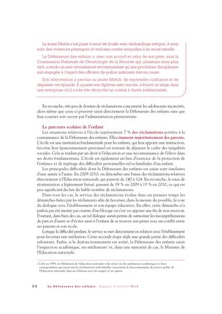 9 6 L a D é f e n s e u r e d e s e n f a n t s - R a p p o r t d ’ a c t i v i t é 2 0 1 0
Le jeune Mehdi s’est plaint d’avoir été fouillé avec déshabillage intégral, d’avoir
subi des violences physiques et verbales contre lesquelles il se serait rebellé.
La Défenseure des enfants a, avec son accord et celui de son père, saisi la
Commission Nationale de Déontologie de la Sécurité qui, plusieurs mois plus
tard, a rendu un avis circonstancié recommandant qu’une procédure disciplinaire
soit engagée à l’égard des officiers de police judiciaire mis en cause.
Son intervention a permis au jeune Mehdi, de reprendre confiance et de
dépasser cet épisode. Il a passé son diplôme avec succès, a trouvé un stage dans
une entreprise où il a très vite décroché un contrat à durée indéterminée.
En revanche, très peu de dossiers de réclamations concernent les adolescents incarcérés,
alors même que ceux-ci peuvent saisir directement la Défenseure des enfants sans que
leur courrier soit ouvert par l’administration pénitentiaire.
Le parcours scolaire de l’enfant
Les situations relatives à l’école représentent 7 % des réclamations portées à la
connaissance de la Défenseure des enfants. Elles émanent majoritairement des parents.
L’école est une institution fondamentale pour les enfants, qui leur apporte une instruction,
favorise leur épanouissement personnel en tentant de dépasser le cadre des inégalités
sociales. Cela se traduit par un droit à l’éducation et une reconnaissance de l’élève dans
ses droits fondamentaux. L’école est également un lieu d’exercice de la protection de
l’enfance et de repérage des difficultés personnelles et/ou familiales d’un enfant.
Les principales difficultés dont la Défenseure des enfants est saisie sont similaires
d’une année à l’autre. En 2009-2010, on dénombre une baisse des réclamations relatives
directement à l’Education nationale qui passent de 240 à 124. En revanche, le taux de
réorientation a légèrement baissé, passant de 19 % en 2009 à 15 % en 2010, ce qui est
peu significatif du fait du faible nombre de réclamations.
Dans tous les cas, le service des réclamations évalue dans un premier temps les
démarches faites par les réclamants afin de favoriser, dans la mesure du possible, la voie
du dialogue avec l’établissement et son équipe éducative. En effet, cette démarche n’a
parfois pas été menée par crainte d’un blocage ou s’est vu opposer une fin de non recevoir.
Pourtant, dans bien des cas, un tel dialogue aurait permis de surmonter les incompréhensions
de part et d’autre et d’éviter ainsi à l’enfant de se trouver aux prises avec un conflit entre
ses parents et son école.
Lorsque la difficulté perdure, le service se met directement en relation avec l’établissement
pour favoriser une médiation. Cette seconde étape règle une grande partie des difficultés
subsistant. Enfin, si le dysfonctionnement est avéré, la Défenseure des enfants saisit
l’inspection académique, ses médiateurs2 et, dans une minorité de cas, le Ministre de
l’Education nationale.
2 Créé en 1998, un Médiateur de l'éducation nationale a des relais via des médiateurs académiques et leurs
correspondants qui reçoivent les réclamations individuelles concernant le fonctionnement du service public de
l'Education nationale dans ses relations avec les usagers et ses agents.
DDE_RA_2010_2010 RA_DEFENSEURE 29/10/10 13:41 Page96
 