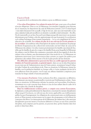 L’accès à l’école
La question de la scolarisation des enfants se pose en différents termes:
• Les refus d’inscription: Les enfants de moins de 6 ans: pour ceux-ci la scolarité
n’est pas obligatoire. Dans ce cas, la Défenseure s’est attachée à rappeler, pour chacune
de ces situations, les dispositions du code de l’Education (article L 113-1) selon lequel
« tout enfant doit pouvoir être accueilli, à l’âge de trois ans, dans une école maternelle ou une
classe enfantine le plus près possible de son domicile si sa famille en fait la demande ». En effet,
l’école maternelle est un lieu d’accueil à privilégier puisqu’elle intervient à un moment
déterminant pour l’enfant, celui des apprentissages tels que la propreté, la socialisation
ou le rythme biologique d’une journée (repas/sieste…) et ce, en complément de l’action
éducative de sa famille. Les enfants de plus de 6 ans relevant de l’école primaire et
du secondaire: de nombreux refus d’inscription de mairies sur le fondement du principe
de liberté d’organisation des collectivités territoriales ont fait l’objet de saisie de la
Défenseure des enfants. Ces refus visaient prioritairement les familles sans domicile fixe,
telles que les familles de gens du voyage et les familles Roms, pour lesquelles la Défenseure
des enfants a saisi les Maires des communes concernées afin de leur rappeler le droit des
enfants à être scolarisés, sans discrimination liée à leur mode de vie. La Défenseure est
également intervenue (avec intervention dans certains cas auprès des préfets pour
permettre à des enfants d’être inscrits à l’école la plus proche de leur domicile.
Des difficultés administratives peuvent être liées au conflit opposant les parents
titulaires de l’autorité parentale, en général séparés: dans ces cas, le refus d’inscription
ne provient pas de l’administration mais de l’autre parent, notamment lorsqu’il refuse
de radier l’enfant de sa précédente école. Dans ces situations, la Défenseure oriente les
familles vers la médiation familiale ou, lorsque celle-ci s’avère inadaptée du fait de la
non adhésion d’une des parties, vers le juge aux affaires familiales compétent pour
trancher les litiges relatifs à l’autorité parentale.
• Les mesures d’exclusion: Cette exclusion d’un élève, temporaire ou définitive,
doit demeurer une mesure exceptionnelle et motivée par l’établissement scolaire. Aussi,
dans ces situations, la Défenseure informe les parents sur la procédure d’exclusion,
notamment en ce qui concerne leurs droits et ceux de leur enfant dans le cadre de la
mise en place des conseils de discipline.
Dans les établissements scolaires privés, y compris sous contrat d’association,
le règlement, et plus particulièrement les dispositions concernant les mesures disciplinaires
allant jusqu’à l’exclusion, ne relèvent pas des textes applicables aux établissements
publics locaux d’enseignement. Les obligations du contrat passé entre ces établissements
privés et l’Etat portent exclusivement sur le respect des programmes et de la liberté de
conscience des élèves. Les interventions de la Défenseure des enfants face à des sanctions
disciplinaires pouvant mener à l’exclusion définitive à l’issue ou non d’un conseil de
discipline, mal comprises par les parents, ne peuvent donc qu’être limitées dans leur
portée et dans leurs effets.
9 7L a D é f e n s e u r e d e s e n f a n t s - R a p p o r t d ’ a c t i v i t é 2 0 1 0
DDE_RA_2010_2010 RA_DEFENSEURE 29/10/10 13:41 Page97
 