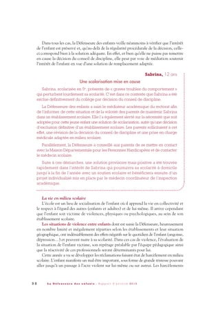 Dans tous les cas, la Défenseure des enfants veille néanmoins à vérifier que l’intérêt
de l’enfant est préservé et, qu’au-delà de la régularité procédurale de la décision, celle-
ci correspond bien à la solution adéquate. En effet, et bien qu’elle ne puisse pas remettre
en cause la décision du conseil de discipline, elle peut par voie de médiation soutenir
l’intérêt de l’enfant en vue d’une solution de remplacement adaptée.
Sabrina, 12 ans
Une scolarisation mise en cause
Sabrina, scolarisée en 5e
, présente de « graves troubles du comportement »
qui perturbent lourdement sa scolarité. C’est dans ce contexte que Sabrina a été
exclue définitivement du collège par décision du conseil de discipline.
La Défenseure des enfants a saisi le médiateur académique du rectorat afin
de l’informer de cette situation et de la volonté des parents de maintenir Sabrina
dans un établissement scolaire. Elle l’a également alerté sur la nécessité que soit
adoptée pour cette jeune enfant une solution de scolarisation, autre qu’une décision
d’exclusion définitive d’un établissement scolaire. Les parents sollicitaient à cet
effet, une révision de la décision du conseil de discipline et une prise en charge
médicale adaptée en milieu scolaire.
Parallèlement, la Défenseure a conseillé aux parents de se mettre en contact
avec la Maison Départementale pour les Personnes Handicapées et de contacter
le médecin scolaire.
Suite à ces démarches, une solution provisoire mais positive a été trouvée
rapidement dans l’intérêt de Sabrina qui poursuivra sa scolarité à domicile
jusqu’à la fin de l’année avec un soutien scolaire et bénéficiera ensuite d’un
projet individualisé mis en place par le médecin coordinateur de l’inspection
académique.
La vie en milieu scolaire
L’école est un lieu de socialisation de l’enfant où il apprend la vie en collectivité et
le respect à l’égard des autres (enfants et adultes) et de lui-même. Il arrive cependant
que l’enfant soit victime de violences, physiques ou psychologiques, au sein de son
établissement scolaire.
Les situations de violence entre enfants dont est saisie la Défenseure, heureusement
en nombre limité et inégalement réparties selon les établissements et leur situation
géographique, ont indéniablement des effets négatifs sur le quotidien de l’enfant (angoisse,
dépression…) et peuvent nuire à sa scolarité. Dans ces cas de violence, l’évaluation de
la situation de l’enfant victime, son repérage préalable par l’équipe pédagogique ainsi
que la réactivité de ces professionnels seront déterminants pour lui.
Cette année a vu se développer les réclamations faisant état de harcèlement en milieu
scolaire. L’enfant manifeste un mal-être important, sous forme de grande tristesse pouvant
aller jusqu’à un passage à l’acte violent sur lui-même ou sur autrui. Les harcèlements
9 8 L a D é f e n s e u r e d e s e n f a n t s - R a p p o r t d ’ a c t i v i t é 2 0 1 0
DDE_RA_2010_2010 RA_DEFENSEURE 29/10/10 13:41 Page98
 
