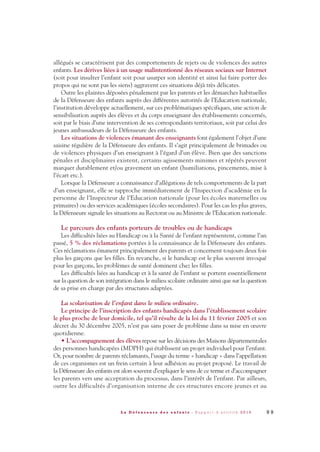 allégués se caractérisent par des comportements de rejets ou de violences des autres
enfants. Les dérives liées à un usage malintentionné des réseaux sociaux sur Internet
(soit pour insulter l’enfant soit pour usurper son identité et ainsi lui faire porter des
propos qui ne sont pas les siens) aggravent ces situations déjà très délicates.
Outre les plaintes déposées pénalement par les parents et les démarches habituelles
de la Défenseure des enfants auprès des différentes autorités de l’Education nationale,
l’institution développe actuellement, sur ces problématiques spécifiques, une action de
sensibilisation auprès des élèves et du corps enseignant des établissements concernés,
soit par le biais d’une intervention de ses correspondants territoriaux, soit par celui des
jeunes ambassadeurs de la Défenseure des enfants.
Les situations de violences émanant des enseignants font également l’objet d’une
saisine régulière de la Défenseure des enfants. Il s’agit principalement de brimades ou
de violences physiques d’un enseignant à l’égard d’un élève. Bien que des sanctions
pénales et disciplinaires existent, certains agissements minimes et répétés peuvent
marquer durablement et/ou gravement un enfant (humiliations, pincements, mise à
l’écart etc.).
Lorsque la Défenseure a connaissance d’allégations de tels comportements de la part
d’un enseignant, elle se rapproche immédiatement de l’Inspection d’académie en la
personne de l’Inspecteur de l’Education nationale (pour les écoles maternelles ou
primaires) ou des services académiques (écoles secondaires). Pour les cas les plus graves,
la Défenseure signale les situations au Rectorat ou au Ministre de l’Education nationale.
Le parcours des enfants porteurs de troubles ou de handicaps
Les difficultés liées au Handicap ou à la Santé de l’enfant représentent, comme l’an
passé, 5 % des réclamations portées à la connaissance de la Défenseure des enfants.
Ces réclamations émanent principalement des parents et concernent toujours deux fois
plus les garçons que les filles. En revanche, si le handicap est le plus souvent invoqué
pour les garçons, les problèmes de santé dominent chez les filles.
Les difficultés liées au handicap et à la santé de l’enfant se portent essentiellement
sur la question de son intégration dans le milieu scolaire ordinaire ainsi que sur la question
de sa prise en charge par des structures adaptées.
La scolarisation de l’enfant dans le milieu ordinaire.
Le principe de l’inscription des enfants handicapés dans l’établissement scolaire
le plus proche de leur domicile, tel qu’il résulte de la loi du 11 février 2005 et son
décret du 30 décembre 2005, n’est pas sans poser de problème dans sa mise en œuvre
quotidienne.
• L’accompagnement des élèves repose sur les décisions des Maisons départementales
des personnes handicapées (MDPH) qui établissent un projet individuel pour l’enfant.
Or, pour nombre de parents réclamants, l’usage du terme « handicap » dans l’appellation
de ces organismes est un frein certain à leur adhésion au projet proposé. Le travail de
la Défenseure des enfants est alors souvent d’expliquer le sens de ce terme et d’accompagner
les parents vers une acceptation du processus, dans l’intérêt de l’enfant. Par ailleurs,
outre les difficultés d’organisation interne de ces structures encore jeunes et au
9 9L a D é f e n s e u r e d e s e n f a n t s - R a p p o r t d ’ a c t i v i t é 2 0 1 0
DDE_RA_2010_2010 RA_DEFENSEURE 29/10/10 13:41 Page99
 