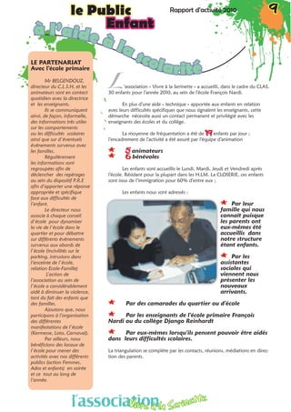 Rapport d’activité 2010 9le Public Rapport d’activité 2010 9le Public
Enfantà l’aide à la scolarité
L
LE PARTENARIAT
Avec l’école primaire 
Mr BELGENDOUZ,
directeur du C.L.S.H, et les
animateurs sont en contact
quotidien avec la directrice
et les enseignants.
Ils se communiquent
ainsi, de façon, informelle,
des informations très utiles
sur les comportements
ou les difficultés scolaires
ainsi que sur d’éventuels
événements survenus avec
les familles.	
Régulièrement
les informations sont
regroupées afin de
déclencher des repérages
au sein du dispositif P.R.E
afin d’apporter une réponse
appropriée et spécifique
face aux difficultés de
l’enfant.
Le directeur nous
associe à chaque conseil
d’école pour dynamiser
la vie de l’école dans le
quartier et pour débattre
sur différents événements
survenus aux abords de
l’école (incivilités sur le
parking, intrusions dans
l’enceinte de l’école,
relation Ecole-Famille)
L’action de
l’association au sein de
l’école a considérablement
aidé à diminuer la violence,
tant du fait des enfants que
des familles.
Ajoutons que, nous
participons à l’organisation
des différentes
manifestations de l’école
(Kermesse, Loto, Carnaval).
Par ailleurs, nous
bénéficions des locaux de
l’école pour mener des
activités avec nos différents
publics (action Femmes,
Ados et enfants) en soirée
et ce tout au long de
l’année.
‘association « Vivre à la Serinette » a accueilli, dans le cadre du CLAS,
30 enfants pour l’année 2010, au sein de l’école François Nardi.
En plus d’une aide « technique » apportée aux enfants en relation
avec leurs difficultés spécifiques que nous signalent les enseignants, cette
démarche nécessite aussi un contact permanent et privilégié avec les
enseignants des écoles et du collège.
La moyenne de fréquentation a été de 19 enfants par jour ;
l’encadrement de l’activité a été assuré par l’équipe d’animation
** 5 animateurs
** 6 bénévoles
Les enfants sont accueillis le Lundi, Mardi, Jeudi et Vendredi après
l’école. Résidant pour la plupart dans les H.LM. La CLOSERIE, ces enfants
sont issus de l’immigration pour 60% d’entre eux ;
Les enfants nous sont adressés :
** Par leur
famille qui nous
connaît puisque
les parents ont
eux-mêmes été
accueillis dans
notre structure
étant enfants.
** Par les
assistantes
sociales qui
viennent nous
présenter les
nouveaux
arrivants.
** Par des camarades du quartier ou d’école
** Par les enseignants de l’école primaire François
Nardi ou du collège Django Reinhardt
** Par eux-mêmes lorsqu’ils pensent pouvoir être aidés
dans leurs difficultés scolaires.
La triangulation se complète par les contacts, réunions, médiations en direc-
tion des parents.
l’associationVivre à la Serinette
l’associationVivre à la Serinette
 