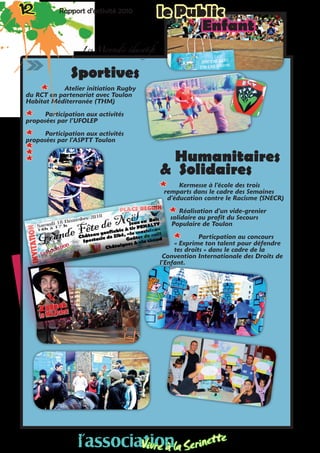 Sportives
** Atelier initiation Rugby
du RCT en partenariat avec Toulon
Habitat Méditerranée (THM)
** Participation aux activités
proposées par l’UFOLEP
** Participation aux activités
proposées par l’ASPTT Toulon
**
**
** Humanitaires
& Solidaires
** Kermesse à l’école des trois
remparts dans le cadre des Semaines
d’éducation contre le Racisme (SNECR)
** Réalisation d’un vide-grenier
solidaire au profit du Secours
Populaire de Toulon
** Particpation au concours
« Exprime ton talent pour défendre
tes droits » dans le cadre de la
Convention Internationale des Droits de
l’Enfant.
12 Rapport d’activité 2010 le Public12 Rapport d’activité 2010
Enfant
Les Mercredis éducatifs
l’associationVivre à la Serinette
l’associationVivre à la Serinette
 
