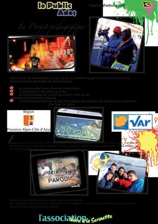 Rapport d’activité 2010 13le Public Rapport d’activité 2010 13le Public
Ados
Faire sortir les adolescents de la cité où ils habitent pour favoriser la rencontre
d’autres jeunes (principe de mixité) grâce
** au partenariat avec d’autres associations,
** à l’adhésion à des clubs sportifs,
** à l’organisation de sorties hors de la ville ou du 				
département (concerts,séjours)
** à l’épanouissement de soi par la pratique du 	théâtre, de l’expression corporelle :
				(hip hop, la vidéo)
e projet en direction du public ados favorise l’éducation à la citoyenneté à travers des projets d’actions en
partenariat avec les différentes institutions : Police nationale, Toulon Habitat Méditerranée, réseau Mistral, les
services de la Mairie de Toulon.
L’aide à la scolarité tient une place importante dans le dispositif.
Plus large que le soutien scolaire, elle implique les enseignants et les familles en veillant à ne pas déposséder
celles-ci de leur responsabilité de parents.
Le Projet pédagogique
L
l’associationVivre à la Serinette
l’associationVivre à la Serinette
 