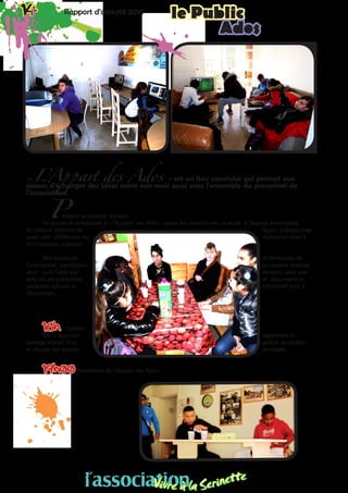 14 Rapport d’activité 2010 le Public14 Rapport d’activité 2010 le Public
Ados
« L’Appart des Ados » est un lieu convivial qui permet aux
jeunes d’échanger des idées entre eux mais aussi avec l’ensemble du personnel de
l’association.
endant la période scolaire,
les jeunes se retrouvent à « l’Appart’ des Ados » après les cours et ont un accès à l’espace multimédia.
Ils utilisent Internet de façon ludique mais
aussi afin d’effectuer les recherches liées à
leurs travaux scolaires.
Des employés et bénévoles de
l’association participent au soutien scolaire
ainsi qu’à l’aide aux devoirs, dans une
salle où encyclopédies et documents à
caractère culturel et informatif sont à
disposition..
16h Goûter
On y apprend également le
partage autour d’un goûter quotidien
et discute des projets envisagés.
19h00 Fermeture de l’Appart des Ados
P
l’associationVivre à la Serinette
l’associationVivre à la Serinette
 