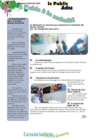 16 Rapport d’activité 2010 le Public16 Rapport d’activité 2010 le Public
Ados
La démarche ne concerne pas seulement la réalisation des
devoirs donnés
par les enseignants mais aussi :
XX la méthodologie :
Gestion des cahiers de texte, organisation de la table de travail, sélection
du matériel utile.
XX la gestion du temps :
Le temps évalué avec eux pour la réalisation d’un travail doit être
respecté et on s’y efforce avec l’aide de l’horloge présente dans la salle.
XX L’accession à l’autonomie :
Les adolescents sont encouragés à ne solliciter l’aide de l’animateur que
s’ils ont déjà tenté de
réaliser leur travail sans
succès.
XX l’étude des bul-
letins scolaires :
Avec les ados l’étude
permet les remédiassions
qui s’imposent ainsi que le
travail avec les familles.
XX le respect des
règles de vie :
Elles sont rappelées fréquemment et les conflits donnent lieu à une
intervention de réflexion encadrée par Mansour. Elles concernent les attitudes
de travail, le respect des animateurs, des camarades, des locaux et… de nos
voisins de palier !
à l’aide à la scolaritéLE PARTENARIAT
Avec le Collège
Django Reinhardt 
Le directeur du
C.L.S.H est en relation
fréquente avec la proviseur,
les C.P.E. du collège et
le directeur de la section
S.E.G.P.A.
De plus il dialogue
quotidiennement avec les
adolescents sur leur vécu
au collège.
Mr BELGUENDOUZ,
fait partie du C.A du collège
en tant que personne
qualifiée proposée par la
principale.
De plus, des réunions
périodiques au siège de
l’association ou au collège
rassemblent de façon
informelle l’équipe de
l’association, l’équipe de
l’école et Samira AMEL,
professeur de français
habilitée, dans le cadre
du P.R.E au soutien
individualisé.
C’est grâce au
caractère transversal de ces
réunions que notre action se
renforce.
Ajoutons que, nous
participons à l’organisation
des différentes manifestations
de l’école (Kermesse, Loto,
Carnaval).
Par ailleurs, nous
bénéficions des locaux de
l’école pour mener des
activités avec nos différents
publics (action Femmes, Ados
et enfants) en soirée et ce
tout au long de l’année.
l’associationVivre à la Serinette
l’associationVivre à la Serinette
 