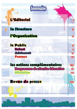 L’Editorial	 1
la Structure	 2
l’Organisation	 4
le Public	 5
	 Enfant	 6
	Adolescent	 13
	 Femmes	 20
les actions complémentaires	 23
	 Programme de réussite éducative	 24
	 Médiation	 30
Revue de presse	 33
 