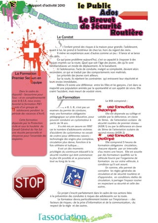 18 Rapport d’activité 2010 le Public18 Rapport d’activité 2010 le Public
Adosà la prevention
La Formation
Premier Secours en 	
		Equipe
Dans le cadre du
dispositif « Secourisme pour
Tous » et en complémentarité
avec le B.S.R, nous avons
favorisé la formation PSE1
auprès d’un groupe de
11 adolescents pendant la
période des vacances d’Avril.
Cette formation
dispensée par la Protection
civile et sous la houlette du
Conseil Général du Var fut
une réussite personnelle et
citoyenne pour l’ensemble des
stagiaires.
	 Le Brevet
			 de Sécurité 			
					 RoutièreLe Constat
i l’enfant prend des risques à la maison pour grandir, l’adolescent,
quant à lui, les prend à l’extérieur de chez lui, hors du regard des siens.
Il mène ses expériences avec d’autres comme un jeu : Il lance et se lance
des défis.
Ce qui pose problème aujourd’hui, c’est sa capacité à s’exposer à des
risques mortels sur la route. Quel que soit l’âge des jeunes, dès qu’ils sont
familiarisésavec un mode de déplacement, ils le banalisent.
A l’adolescence, l’acte de conduite, malgré sa complexité, devient alors
secondaire, ce qui se traduit par des comportements non maîtrisés.
Les priorités des jeunes sont ailleurs.
Sur la route, ils rejettent les contraintes qui entravent leur réactivité et
leurs envies immédiates.
Même s’il existe une différence entre les filles et les garçons, c’est dans sa
majorité une population animée par la spontanéité et son appétit de vivre. Elle
craint l’accident, mais meurt de vouloir vivre.
La Formation
e B. S. R. n’est pas un
examen du permis de conduire,
mais une formation obligatoire
pédagogique sur piste éducative, pour
pouvoir conduire un cyclomoteur à
partir de 14 ans.
Il a été mis en œuvre en 1997
car le nombre d’adolescents victimes
d’accidents de cyclomoteur ne cessait
de croître pour différentes raisons :
technologie des engins plus complexe,
circulation plus dense, fonction à la
fois utilitaire et ludique…
Il est un des moments
privilégiés du continuum éducatif à la
sécurité routière qui doit commencer
le plus tôt possible et se poursuivre
tout au long de la vie.
Le BSR comprend :
** une formation
théorique
Elle est dispensée au collège et
validée par la délivrance, en classe
de 5ème, de l’attestation scolaire de
sécurité routière de premier niveau
(ASSR 1) ou par la délivrance en classe
de 3ème de l’attestation scolaire de
second niveau (ASSR 2)
** une formation
pratique
Elle comprend 5 heures de
formation obligatoire circulation,
chacune séparée par un intervalle
d’au moins une heure. Elle est assurée
par des formateurs qualifiés sur le
véhicule fourni par l’organisme de
formation ou sur votre véhicule, à
condition qu’il soit assuré.
En somme, elle permet de
connaître les règles générales de
circulation et de sécurité routières et
d’apprendre, en conditions réelles de
circulation, à partager l’espace routier
en respectant sa sécurité et celle des
autres.
Ce projet s’inscrit parfaitement dans le cadre de nos actions liées
à la prévention des conduites à risques des adolescents sur la route.
Le formateur devra particulièrement insister sur l’importance : - des
facteurs de risques,- de la prise d’information et de la communication,- du
respect de la règle et des autres.
S
L
l’associationVivre à la Serinette
l’associationVivre à la Serinette
 