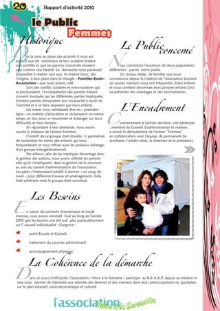 Historique
ès la mise en place des activités il nous est
apparu que les nombreux échecs scolaires étaient
non justifiés et que les parents concernés vivaient
cela comme une fatalité. La démarche nous paraissait
impossible à réaliser sans eux. Ils étaient donc, dès
l’origine, à leur place dans le triangle « Familles-Ecole-
Association » que nous avions créé.
Lors des conflits scolaires et extra-scolaires qui
se produisaient, l’incompétence des parents étaient
souvent évoquée par les différentes parties impliquées.
Certains parents évoquaient leur incapacité à avoir de
l’autorité et à se faire respecter par leurs enfants.
Les mères nous semblaient être en « première
ligne » en matière d’éducation et réclamaient en même
temps un lieu pour se rencontrer et échanger sur leurs
difficultés et leurs besoins .
En répondant à leur demande, nous avons
suscité la création de l’action Femmes .
L’intérêt de ce groupe était double : il permettait
de rassembler les mères des enfants qui nous
fréquentaient et nous offrait aussi les précieux échanges
d’un groupe intergénérationnel.
Par ailleurs, afin de les impliquer davantage dans
la gestion des actions, nous avons sollicité les parents
afin qu’ils s’impliquent dans la gestion de la structure
au sein du conseil d’administration de l’association.
Les pères s’intéressaient plutôt à donner « un coup de
main » pour différents travaux et aménagement. Cela
était arbitraire mais le groupe était constitué.
Les Besoins
n raison du contexte économique et social
morose, nous avons constaté tout au long de l’année
2010 que les besoins ont été axé plus particulièrement
sur l’ accueil individualisé d’urgence :
** point Ecoute et Conseil,
** traitement du courrier administratif,
** accompagnement physique.
Le Publicconcerné
ous constatons l’existence de deux populations
différentes parmi notre public.
Un noyau stable de familles que nous
connaissons depuis la création de l’association.Souvent
ces jeunes mamans nous ont fréquentés, étant enfants,
et nous confient désormais leurs propres enfants.Ceci
va présenter des avantages et des inconvénients.
L’Encadrement
ontrairement à l’année dernière, une bénévole
, membre du Conseil d’administration et maman,
a assuré le déroulement de l’action “Femmes”
en collaboration avec l’équipe de permanent (la
secrétaire, l’adulte-relais, le directeur et la président.)
D
E
N
C
La Cohérence de la démarche
ans un souci d’efficacité, l’association « Vivre à la Serinette » participe au R.E.A.A.P. depuis sa création et
cela nous permet de répondre aux attentes des femmes et des mamans dans leurs préoccupations du quotidien,
sur le plan éducatif, socio-économique et culturel.
20 Rapport d’activité 201020 Rapport d’activité 2010
le Public
Femmes
D
l’associationVivre à la Serinette
 