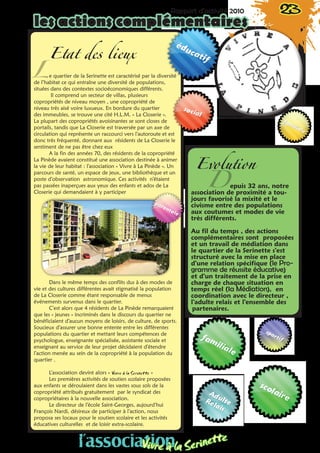 Rapport d’activité 2010 23
les actions complémentaires
Etat des lieux 
e quartier de la Serinette est caractérisé par la diversité
de l’habitat ce qui entraîne une diversité de populations,
situées dans des contextes socioéconomiques différents.
Il comprend un secteur de villas, plusieurs
copropriétés de niveau moyen , une copropriété de
niveau très aisé voire luxueux. En bordure du quartier
des immeubles, se trouve une cité H.L.M. « La Closerie ».
La plupart des copropriétés avoisinantes se sont closes de
portails, tandis que La Closerie est traversée par un axe de
circulation qui représente un raccourci vers l’autoroute et est
donc très fréquenté, donnant aux résidents de La Closerie le
sentiment de ne pas être chez eux
A la fin des années 70, des résidents de la copropriété
La Pinède avaient constitué une association destinée à animer
la vie de leur habitat : l’association « Vivre à La Pinède ». Un
parcours de santé, un espace de jeux, une bibliothèque et un
poste d’observation astronomique. Ces activités n’étaient
pas passées inaperçues aux yeux des enfants et ados de La
Closerie qui demandaient à y participer
Dans le même temps des conflits dus à des modes de
vie et des cultures différentes avait stigmatisé la population
de La Closerie comme étant responsable de menus
événements survenus dans le quartier.
C’est alors que 4 résidents de La Pinède remarquaient
que les « jeunes » incriminés dans le discours du quartier ne
bénéficiaient d’aucun moyens de loisirs, de culture, de sports.
Soucieux d’assurer une bonne entente entre les différentes
populations du quartier et mettant leurs compétences de
psychologue, enseignante spécialisée, assistante sociale et
enseignant au service de leur projet décidaient d’étendre
l’action menée au sein de la copropriété à la population du
quartier .
L’association devint alors « Vivre à la Serinette »
Les premières activités de soutien scolaire proposées
aux enfants se déroulaient dans les vastes sous sols de la
copropriété attribués gratuitement par le syndicat des
copropriétaires à la nouvelle association.
Le directeur de l’école Saint-Georges, aujourd’hui
François Nardi, désireux de participer à l’action, nous
proposa ses locaux pour le soutien scolaire et les activités
éducatives culturelles et de loisir extra-scolaire.
L
Evolution
Depuis 32 ans, notre
association de proximité a tou-
jours favorisé la mixité et le
civisme entre des populations
aux coutumes et modes de vie
très différents.
Au fil du temps , des actions
complémentaires sont proposées
et un travail de médiation dans
le quartier de la Serinette s’est
structuré avec la mise en place
d’une relation spécifique (le Pro-
gramme de réussite éducative)
et d’un traitement de la prise en
charge de chaque situation en
temps réel (la Médiation), en
coordination avec le directeur ,
l’adulte relais et l’ensemble des
partenaires.
l’associationVivre à la Serinette
 