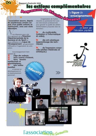 L’association œuvre, depuis
de nombreuses années au-
près d’un public enfants et
adolescents, avec une visée
éducative.
ous disposons pour cela
d’un agrément de la Direction
Départementale de la
Jeunesse et du Sport et
d’une affiliation à la Ligue de
l’Enseignement qui garantissent
l’efficacité et l’organisation de cette
action.
L’accompagnement tient
compte de :
** l’âge des enfants,
** leurs centres d’intérêt,
** leurs besoins
intellectuels et
physiologiques,
** leur milieu
familial,
et permet un
développement et
un épanouissement
personnel .
L’organisation de l’action
nécessite un partenariat fort avec
des intervenants professionnels
pour garantir la qualité des ateliers
hebdomadaires proposées dans les
domaines :
XX du multimédia
(initiation à l’informatique
et vidéo),
XX des arts plastiques
(apprentissage des tech-
niques)
XX de l’expression corpo-
relle (ateliers théâtrales et
artistiques.)
N
24 Rapport d’activité 2010
les actions complémentaires
Programme de Réussite éducative
l’associationVivre à la Serinette
 