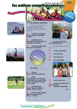 des activités spécifiques
sous la responsabilité de
professionnels diplômés sont
proposées pendant les périodes des
vacances :
XX activités nautiques
(voile, kayak, baignade,
jet-ski)
XX jardinage à la
Closerie (écocitoyenneté, et
entretien de jardin)
XX cuisine (préparation
de repas et desserts).
des séjours
XX d’Hiver
(séjour Ski tout niveaux),
XX d’Eté
(camping à la montagne,
randonnée en haute-mon-
tagne, escalade, activités
eaux-vives)
XX de Printemps
(stages Sport et décou-
vertes : R.C.T, H.T.V)
XX de Toussaint (stages
Sport et découvertes 
(R.C.T, , H.T.V)
un accueil de loisirs
sans hébergement
mercredis ,vacances et Juillet
avec :
XX sorties culturelles,
XX jeux sportifs,
XX jeux plein air,
XX jeux éducatifs,
XX environnement,
XX actions citoyennes et
humanitaires,
XX activités manuelles.
Programme de Réussite éducative
Rapport d’activité 2010 25
les actions complémentaires
l’associationVivre à la Serinette
 