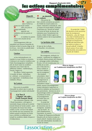 Objectifs
XX apporter une
aide à l’enfant au
niveau du travail scolaire,
XX offrir une prise en
charge individuelle,
XX apporter une
médiation entre les parents et
l’école,
XX et mobiliser les parents
autour de la réussite de leur
enfant. 
L’accompagnement cible une
population qui recouvre l’ensemble du
territoire et dont la tranche d’âge est de
6 à 16 ans, c’est à dire la scolarité allant
du primaire au collège.
L’action
se fera individuellement, de
manière à ce que l’enfant se concentre,
s’intéresse à son travail et s’améliore avec
l’aide d’accompagnateurs compétents
afin de réunir toutes les conditions
nécessaires pour réussir dans les
différentes matières : mathématiques,
français, langues etc.
Par ailleurs, l’enfant apprendra
à travailler de façon méthodique
en sollicitant, sa concentration et
son organisation et bénéficiera d’une
médiation efficace.
les Locaux
Nous avons la possibilité
d’accueillir les enfants dans le cadre de
l’accompagnement scolaire individualisé
sur
** à la Tour B
** « l’Appart’ des ados »
** l’école François Nardi 
Une convention tripartite «Ville
-l’Ecole-l’association» a été signée et
reconduite chaque année par le premier
Conseil d’école de l’année scolaire pour
l’occupation des locaux hors temps
scolaire. Ce lieu est tout à fait adapté
aux activités que nous proposons aux
enfants puisque le directeur de l’école
nous a attribué un préfabriqué qui
remplit les conditions idéales d’espace et
d’indépendance.
** au domicile
des enfants
Cela permet de
faire prendre conscience aux parents
de l’intérêt du travail scolaire à la
maison, d’aborder la nécessité de créer
un espace de travail adapté, d’indiquer
l’importance de l’écoute de l’enfant
à sa sortie de l’école, de donner des
indications pour l’encadrement des
devoirs, d’aider l’enfant à gérer son
matériel scolaire et de le responsabiliser
à ce sujet.
Le territoire ciblé
St Jean du Var, La Rode,
Le Mourillon et La Serinette.
Les cadres
Des enseignants, rétribués à la
vacation, soutiennent les collégiens et
les enfants d’école primaire afin d’assurer
un rattrapage scolaire méthodique.
De plus, c’est une occasion pour les
familles de se sentir
plus à l’aise dans les
locaux scolaires et
dans leurs relations
avec les enseignants
. Des étudiants
universitaires étant
inscrit dans un cursus
d’enseignement et
du personnel de
l’association à temps
partiel, assurent l’accompagnement
scolaire individuel et apportent un
travail de médiation qui favorisera le
lien parents/école, donnera du sens à
l’apprentissage scolaire, et restaurera
la confiance en terme
d’accompagnement
de l’enfant dans son
parcours scolaire.
Ce projet fait
l’objet de réunions et
de rencontres avec les
enseignants vacataires
, ceux de l’école , les
chefs d’établissements,
l’association, les parents
et l’équipe du Programme de Réussite
Educative afin de mettre en place un
travail collectif d’adultes réunis autour
d’une aide individualisée, favorable à la
réussite de l’enfant.
Ce projet fait l’objet
de réunions et de rencontres
avec les enseignants
vacataires , ceux de l’école
, les chefs d’établissements,
l’association, les parents et
l’équipe du Programme
de Réussite Educative afin
de mettre en place un
travail collectif d’adultes
réunis autour d’une aide
individualisée, favorable à la
réussite de l’enfant.
Programme de Réussite éducative
Rapport d’activité 2010 27
les actions complémentaires
l’associationVivre à la Serinette
 
