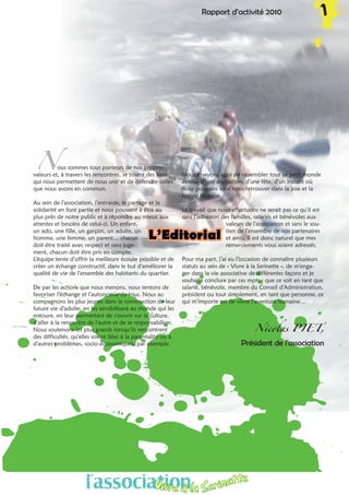 Nous sommes tous porteurs de nos propres
valeurs et, à travers les rencontres, se tissent des liens
qui nous permettent de nous unir et de défendre celles
que nous avons en commun.
Au sein de l’association, l’entraide, le partage et la
solidarité en font partie et nous poussent à être au
plus près de notre public et à répondre au mieux aux
attentes et besoins de celui-ci. Un enfant,
un ado, une fille, un garçon, un adulte, un
homme, une femme, un parent… chacun
doit être traité avec respect et sans juge-
ment, chacun doit être pris en compte.
L’équipe tente d’offrir la meilleure écoute possible et de
créer un échange constructif, dans le but d’améliorer la
qualité de vie de l’ensemble des habitants du quartier.
De par les actions que nous menons, nous tentons de
favoriser l’échange et l’autonomie de tous. Nous ac-
compagnons les plus jeunes dans la construction de leur
future vie d’adulte, en les sensibilisant au monde qui les
entoure, en leur permettant de s’ouvrir sur la culture,
d’aller à la rencontre de l’autre et de se responsabiliser.
Nous soutenons les plus grands lorsqu’ils rencontrent
des difficultés, qu’elles soient liées à la parentalité ou à
d’autres problèmes, socio-économiques, par exemple.
Nous essayons aussi de rassembler tout ce petit monde
autour d’une animation, d’une fête, d’un instant où
nous pouvons tous nous retrouver dans la joie et la
bonne humeur.
Le travail que nous effectuons ne serait pas ce qu’il est
sans l’adhésion des familles, salariés et bénévoles aux
valeurs de l’association et sans le sou-
tien de l’ensemble de nos partenaires
et amis. Il est donc naturel que mes
remerciements vous soient adressés.
Pour ma part, j’ai eu l’occasion de connaître plusieurs
statuts au sein de « Vivre à la Serinette », de m’enga-
ger dans la vie associative de différentes façons et je
souhaite conclure par ces mots : que ce soit en tant que
salarié, bénévole, membre du Conseil d’Administration,
président ou tout simplement, en tant que personne, ce
qui m’importe est de vivre l’aventure humaine…
Nicolas PIET,
Président de l’association
l’associationVivre à la Serinette
Rapport d’activité 2010 1
L’Editorial
 