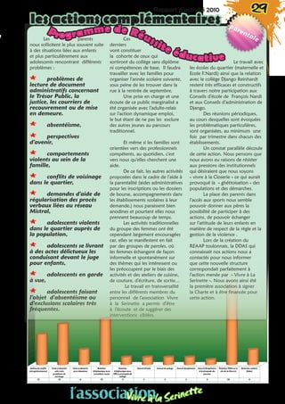 Rapport d’activité 2010 29
les actions complémentaires
Les parents
nous sollicitent le plus souvent suite
à des situations liées aux enfants
et plus particulièrement aux
adolescents rencontrant différents
problèmes :
** problèmes de
lecture de document
administratifs concernant
le Trésor Public, la
justice, les courriers de
recouvrement ou de mise
en demeure.
** absentéisme,
** perspectives
d’avenir,
** comportements
violents au sein de la
famille,
** conflits de voisinage
dans le quartier,
** demandes d’aide de
régularisation des procès
verbaux liées au réseau
Mistral,
** adolescents violents
dans le quartier auprès de
la population,
** adolescents se livrant
à des actes délictueux les
conduisant devant le juge
pour enfants,
** adolescents en garde
à vue,
** adolescents faisant
l’objet d’absentéisme ou
d’exclusions scolaires très
fréquentes.
Ces
derniers
vont constituer
la cohorte de ceux qui
sortiront du collège sans diplôme
ni compétences de base. Il faudra
travailler avec les familles pour
organiser l’année scolaire suivante,
sous peine de les trouver dans la
rue à la rentrée de septembre.
Une prise en charge et une
écoute de ce public marginalisé a
été organisée avec l’adulte-relais
sur l’action dynamique emploi,
le but étant de ne pas les exclure
des autres jeunes au parcours
traditionnel.
Et même si les familles sont
orientées vers des professionnels
compétents, au quotidien, c’est
vers nous qu’elles cherchent une
aide.
De ce fait, les autres activités
proposées dans le cadre de l’aide à
la parentalité (aides administratives
pour les inscriptions ou les dossiers
de bourse, accompagnements dans
les établissements scolaires à leur
demande.) nous paraissent bien
anodines et pourtant elles nous
prennent beaucoup de temps.
Les activités traditionnelles
du groupe des femmes ont été
cependant largement encouragées
car, elles se manifestent en fait
par des groupes de paroles, où
les femmes échangent de façon
informelle et spontanément sur
des thèmes qui les intéressent ou
les préoccupent par le biais des
activités et des ateliers de cuisine,
de couture, d’écriture, de sortie…
Le travail en transversalité
entre les différents membres du
personnel de l’association Vivre
à la Serinette a permis d’être
à l’écoute et de suggérer des
interventions ciblées.
Le travail avec
les écoles du quartier (maternelle et
Ecole F.Nardi) ainsi que la relation
avec le collège Django Reinhardt
restent très efficaces et constructifs
à travers notre participation aux
Conseils d’école de François Nardi
et aux Conseils d’administration de
Django.
Des réunions périodiques,
au cours desquelles sont évoquées
les problématiques particulières,
sont organisées, au minimum une
fois par trimestre dans chacun des
établissements.
Un constat parallèle découle
de cette action. Nous pensons que
nous avons eu raisons de résister
aux pressions des institutionnels
qui désiraient que nous soyons
« vivre à la Closerie » ce qui aurait
provoqué la  « ghéttoisation » des
populations et des démarches.
La place des parents dans
l’accès aux sports nous semble
pouvoir donner aux pères la
possibilité de participer à des
actions, de pouvoir échanger
sur l’attitude de leurs enfants en
matière de respect de la règle et la
gestion de la violence .
Lors de la création du
REAAP toulonnais, la DDAS qui
connaissait nos actions nous a
contactés pour nous informer
que cette nouvelle structure
correspondait parfaitement à
l’action menée par « Vivre à La
Serinette ». Nous avons ainsi été
la première association à signer
la Charte et à être financée pour
cette action.
Programme de Réussite éducative
l’associationVivre à la Serinette
 