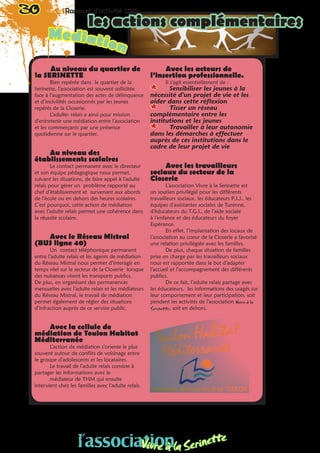 Au niveau du quartier de
la SERINETTE
Bien repérée dans le quartier de la
Serinette, l’association est souvent sollicitée
face à l’augmentation des actes de délinquance
et d’incivilités occasionnés par les jeunes
repérés de la Closerie.
L’adulte- relais a ainsi pour mission
d’entretenir une médiation entre l’association
et les commerçants par une présence
quotidienne sur le quartier.
Au niveau des
établissements scolaires
Le contact permanent avec le directeur
et son équipe pédagogique nous permet,
suivant les situations, de faire appel à l’adulte
relais pour gérer un problème rapporté au
chef d’établissement et survenant aux abords
de l’école ou en dehors des heures scolaires.
C’est pourquoi, cette action de médiation
avec l’adulte relais permet une cohérence dans
la réussite scolaire.
Avec le Réseau Mistral
(BUS ligne 40)
Un contact téléphonique permanent
entre l’adulte relais et les agents de médiation
du Réseau Mistral nous permet d’interagir en
temps réel sur le secteur de la Closerie lorsque
des nuisances visent les transports publics.
De plus, en organisant des permanences
mensuelles avec l’adulte relais et les médiateurs
du Réseau Mistral, le travail de médiation
permet également de régler des situations
d’infraction auprès de ce service public.
Avec la cellule de
médiation de Toulon Habitat
Méditerranée
L’action de médiation s’oriente le plus
souvent autour de conflits de voisinage entre
le groupe d’adolescents et les locataires.
Le travail de l’adulte relais consiste à
partager les informations avec le
médiateur de THM qui ensuite
intervient chez les familles avec l’adulte relais.
Avec les acteurs de
l’insertion professionnelle.
Il s’agit essentiellement de :
** Sensibiliser les jeunes à la
nécessité d’un projet de vie et les
aider dans cette réflexion
** Tisser un réseau
complémentaire entre les
institutions et les jeunes
** Travailler à leur autonomie
dans les démarches à effectuer
auprès de ces institutions dans le
cadre de leur projet de vie
Avec les travailleurs
sociaux du secteur de la
Closerie
L’association Vivre à la Serinette est
un soutien privilégié pour les différents
travailleurs sociaux, les éducateurs P.J.J., les
équipes d’assistantes sociales de Turenne,
d’éducateurs du T.G.I., de l’aide sociale
à l’enfance et des éducateurs du foyer
Espérance.
En effet, l’implantation des locaux de
l’association au coeur de la Closerie a favorisé
une relation privilégiée avec les familles.
De plus, chaque situation de familles
prise en charge par les travailleurs sociaux
nous est rapportée dans le but d’adapter
l’accueil et l’accompagnement des différents
publics.
De ce fait, l’adulte relais partage avec
les éducateurs, les informations des usagés sur
leur comportement et leur participation, soit
pendant les activités de l’association Vivre à la
Serinette, soit en dehors.
Mediation
30 Rapport d’activité 2010
les actions complémentaires
l’associationVivre à la Serinette
 