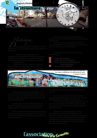 2 Rapport d’activité 2010
la structure
D
Historique
ès sa création en 1979, l’association « Vivre à
la Serinette » a eu pour objet l’éducation des enfants et
des jeunes.
ondée par des psychologues, des
enseignants et des travailleurs sociaux, à la demande
des enfants du quartier, cette association entendait
répondre à la demande en se gardant du caractère
«occupationnel ».
Il s’agissait donc, dans l’esprit des méthodes
actives d’éducation de proposer un lieu, des
compétences, des matériels aux enfants qui
sollicitait.
Gérée par des bénévoles compétents du fait
de leur profession, le but était aussi d’offrir un accès
à la culture, aux sports et aux loisirs, et de ce fait, de
prévenir la petite délinquance dont les habitants du
quartier se plaignaient.
Compte tenu de la diversité de l’habitat qui
entraînait une palette de cultures et d’habitudes, il
s’agissait d’abord d’apprendre à vivre ensemble.
C’est en pratiquant des activités communes que,
peu à peu, le quartier a commencé à s’intéresser à ces
enfants et à s’impliquer dans le bénévolat nécessaire à
leur encadrement.
Au fur et à mesure du développement de
l’action, le recrutement d’animateurs salariés est devenu
indispensable.
Avec leur arrivée, une branche « formation »
s’est naturellement mise en place afin que les actions se
déroulent dans l’esprit de l’association.
Les démarches ont alors tenu compte de
plusieurs facteurs :
** l’âge des enfants,
** leurs centres d’intérêt,
** leurs besoins intellectuels et 		
		physiologiques,
** leur milieu familial.
Très tôt, les enseignants de l’école du quartier
ont voulu collaborer à la démarche et cela
a ouvert la porte
à un premier partenariat auquel ont été associés les
parents.
Dans les années 90, le principal du collège
Django Reinhardt informé par les adolescents de leurs
activités associatives a désiré se joindre à nous.
Entre temps, les mères avaient réclamé un lieu de
rencontre et d’activités. En accédant à leur demande,
nous achevions de donner à cette structure une plus
grande cohérence.
Depuis de nombreuses années, tout une
génération ayant fréquentée l’association, a pu
s’épanouir à travers un parcours de réussite, parmi eux
nous retrouvons les anciens enfants devenus adultes
qui également à ce jour nous sollicite encore pour
des aides liées à la médiation d’insertion et à divers
démarches administratives.
l’associationVivre à la Serinette
 