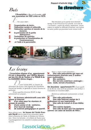 Rapport d’activité 2010 3
la structure
Les locaux
L’association dispose d’un appartement
F4 mis à disposition par l’Office Munici-
pal des H.L.M de Toulon à la TOUR B de
La CLOSERIE (2ème étage) .
	 urant l’année 2010, un chantier de
rénovation des locaux a été organisé afin d’améliorer
l’accueil des familles, en générale et l’action Femmes en
particulier.
D’une superficie d’environ 90 M², le siège
administratif est composé :
XX de bureaux administratifs avec télé-
phone et Internet
XX d’un salon pour les réunions et
groupe de paroles,
XX d’une cuisine et de sanitaires,
XX d’un local de stockage
XX de matériel pédagogique et sportif.
Nous utilisons aussi, les locaux de l’école Fran-
çois Nardi dans le cadre d’une convention signée
entre la Directrice de l’école, le Président de l’Associa-
tion « Vivre à la Serinette » et la Mairie de Toulon pour
l’accompagnement à la scolarité et certaines activités de
A.L.S.H..						
		
Nous y avons à notre disposition :
XX Une salle polyvalente qui nous est
exclusivement réservée avec 2 ordina-
teurs multimédias ,
XX Des sanitaires,
XX Des terrains extérieurs aménagés :
cour, stade, terrain d’aventure.
Un deuxième appartement F4 d’une superfi-
cie de 90 m2, situé au E1 de la Closerie a été attribué à
l’association en novembre 2007.
Destiné aux adolescents exclusivement, ce local
leur offre :
XX Une salle polyvalente,
XX Une salle Internet équipé de 5
ordinateurs et une imprimante,
XX Une salle de travail et d’une biblio-
thèque
XX Une cuisine équipée,
XX Une salle de bain que l’on équipera
comme «un salon de beauté de filles».
Buts
L’Association « Vivre à la Serinette  » est
une association loi 1901 créée en 1979.
lle a pour objet :
** l’organisation de loisirs,
** l’éducation sociale et culturelle,
** l’éducation sportive et morale de la 	
		jeunesse,
** la prévention de la petite 		
		délinquance,
** l’animation du quartier,
** la protection et l’amélioration de 	
		l’environnement
** et l’aide à la parentalité.
Elle intervient sur le quartier de la Serinette
(secteur 13 de l’I.N.S.E.E) et en priorité sur le site de
« La Closerie », auprès des enfants, adolescents , jeunes
majeurs et adultes en difficulté d’insertion, sans exclure
les autres publics qui pourraient avoir recours à elle.
E
D
l’associationVivre à la Serinette
 