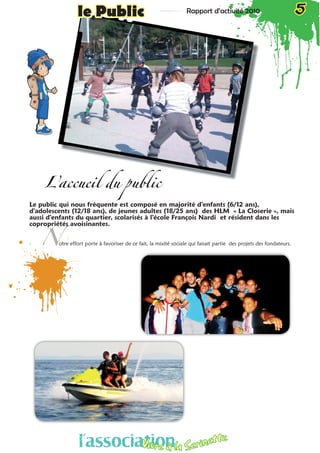 Rapport d’activité 2010 5le Public
L’accueil du public
Le public qui nous fréquente est composé en majorité d’enfants (6/12 ans),
d’adolescents (12/18 ans), de jeunes adultes (18/25 ans) des HLM « La Closerie », mais
aussi d’enfants du quartier, scolarisés à l’école François Nardi et résident dans les
copropriétés avoisinantes.
otre effort porte à favoriser de ce fait, la mixité sociale qui faisait partie des projets des fondateurs.N
l’associationVivre à la Serinette
 