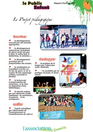 Rapport d’activité 2010 7le Public Rapport d’activité 2010 7le Public
Enfant
FAVORISER
** le développement
sensoriel par des activités
appropriées,
** le développement
corporel par la pratique
de sports variés tels que
le foot, le volley-ball, le
badminton, la natation…,
** le développement
artistique par la
fréquentation des musées,
** la socialisation en
travaillant à la fois sur
les lois du sport, et sur le
respect de leur entourage
scolaire, associatif et
familial
** la lecture par
la fréquentation de
conteneurs et la mise
en disposition d’une
bibliothèque,
** la réussite scolaire
par une démarche d’aide
impliquant les animateurs,
les parents et les
enseignants.
EVEILLER	
** l’esprit scientifique
par l’observation de
l’environnement et
l’embellissement de celui-ci,
dEVELOPPER
** la pratique de la
langue par l’expression
orale, théâtrale,
** * la sensibilité par la
pratique musicale, le chant
choral.
Le Projet pédagogique
l’associationVivre à la Serinette
l’associationVivre à la Serinette
 