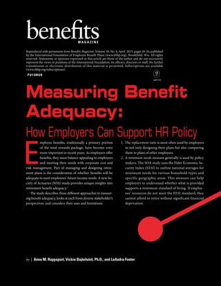 MAGAZINE
Reproduced with permission from Benefits Magazine, Volume 50, No. 4, April 2013, pages 20-26, published
by the International Foundation of Employee Benefit Plans (www.ifebp.org), Brookfield, Wis. All rights
reserved. Statements or opinions expressed in this article are those of the author and do not necessarily
represent the views or positions of the International Foundation, its officers, directors or staff. No further
transmission or electronic distribution of this material is permitted. Subscriptions are available
(www.ifebp.org/subscriptions).
PU 1 3 8 0 2 0
pdf/1113

Measuring Benefit
Adequacy:
How Employers Can Support HR Policy

E

mployee benefits, traditionally a primary portion
of the total rewards package, have become even
more important in recent years. As employers offer
benefits, they must balance appealing to employees
and meeting their needs with corporate cost and
risk management. Part of managing and designing retirement plans is the consideration of whether benefits will be
adequate to meet employees’ future income needs. A new Society of Actuaries (SOA) study provides unique insights into
retirement benefit adequacy.1
The study describes three different approaches to measuring benefit adequacy, looks at each from diverse stakeholder’s
perspectives, and considers their uses and limitations.

	1.	 The replacement ratio is most often used by employers
in not only designing their plans but also comparing
them to plans of other employers.
	2.	 A minimum needs measure generally is used by policy
makers. The SOA study uses the Elder Economic Security Index (EESI) to outline national averages for
minimum needs for various household types and
specific geographic areas. This measure can help
employers to understand whether what is provided
supports a minimum standard of living. If employees’ resources do not meet the EESI standard, they
cannot afford to retire without significant financial
deprivation.

by | Anna M. Rappaport, Vickie Bajtelsmit, Ph.D., and LeAndra Foster

2

benefits magazine  april 2013

 