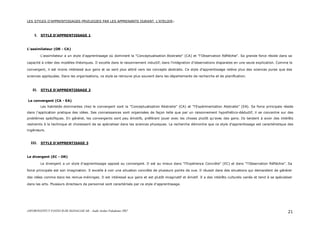 ASFOR/INSTITUT PASTEUR DE MADAGASCAR – Audit Atelier Paludisme 2007 21
LES STYLES D’APPRENTISSAGES PRVILEGIES PAR LES APPRENANTS DURANT L’ATELIER :
I. STYLE D’APPRENTISSAGE 1
L'assimilateur (OR - CA)
L'assimilateur a un style d'apprentissage où dominent la "Conceptualisation Abstraite" (CA) et "l'Observation Réfléchie". Sa grande force réside dans sa
capacité à créer des modèles théoriques. Il excelle dans le raisonnement inductif, dans l'intégration d'observations disparates en une seule explication. Comme le
convergent, il est moins intéressé aux gens et se sent plus attiré vers les concepts abstraits. Ce style d'apprentissage relève plus des sciences pures que des
sciences appliquées. Dans les organisations, ce style se retrouve plus souvent dans les départements de recherche et de planification.
II. STYLE D’APPRENTISSAGE 2
Le convergent (CA - EA)
Les habiletés dominantes chez le convergent sont la "Conceptualisation Abstraite" (CA) et "l'Expérimentation Abstraite" (EA). Sa force principale réside
dans l'application pratique des idées. Ses connaissances sont organisées de façon telle que par un raisonnement hypothético-déductif, il se concentre sur des
problèmes spécifiques. En général, les convergents sont peu émotifs, préférant jouer avec les choses plutôt qu'avec des gens. Ils tendent à avoir des intérêts
restreints à la technique et choisissent de se spécialiser dans les sciences physiques. La recherche démontre que ce style d'apprentissage est caractéristique des
ingénieurs.
III. STYLE D’APPRENTISAGE 3
Le divergent (EC - OR)
Le divergent a un style d'apprentissage opposé au convergent. Il est au mieux dans "l'Expérience Concrète" (EC) et dans "l'Observation Réfléchie". Sa
force principale est son imagination. Il excelle à voir une situation concrète de plusieurs points de vue. Il réussit dans des situations qui demandent de générer
des idées comme dans les remue-méninges. Il est intéressé aux gens et est plutôt imaginatif et émotif. Il a des intérêts culturels variés et tend à se spécialiser
dans les arts. Plusieurs directeurs de personnel sont caractérisés par ce style d'apprentissage.
 