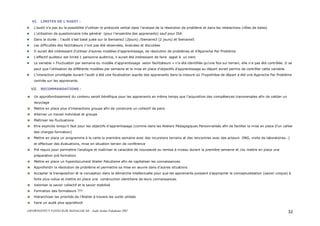 ASFOR/INSTITUT PASTEUR DE MADAGASCAR – Audit Atelier Paludisme 2007 32
VI. LIMITES DE L’AUDIT :
L’audit n’a pas eu la possibilité d’utiliser le protocole verbal dans l’analyse de la résolution de problème et dans les interactions (rôles de bales)
L’utilisation de questionnaire très général (pour l’ensemble des apprenants) sauf pour ISA
Dans la durée : l’audit s’est basé juste sur la Semaine2 (2jours) /Semaine3 (2 jours) et Semaine5
Les difficultés des facilitateurs n’ont pas été observées, évaluées et discutées
Il aurait été intéressant d’utiliser d’autres modèles d’apprentissage, de résolution de problèmes et d’Approche Par Problème
L’effectif auditeur est limité 1 personne auditrice, il aurait été intéressant de faire appel à un tiers
La variable « Fluctuation par semaine du modèle d’apprentissage selon facilitateurs » n’a été identifiée qu’une fois sur terrain, elle n’a pas été contrôlée .Il se
peut que l’utilisation de différents modèles par semaine et la mise en place d’objectifs d’apprentissage au départ aurait permis de contrôler cette variable.
L’interaction privilégiée durant l’audit a été une focalisation auprès des apprenants dans la mesure où l’hypothèse de départ a été une Approche Par Problème
centrée sur les apprenants.
VII. RECOMMANDATIONS :
Un approfondissement du contenu serait bénéfique pour les apprenants en même temps que l’acquisition des compétences transversales afin de valider un
recyclage
Mettre en place plus d’interactions groupe afin de construire un collectif de pairs
Alterner un travail individuel et groupe
Maîtriser les fluctuations
Etre explicite lorsqu’il faut pour les objectifs d’apprentissage (comme dans les Ateliers Pédagogiques Personnalisés afin de faciliter la mise en place d’un cahier
des charges formation)
Mettre en place un programme à la carte la première semaine avec des incursions terrains et des rencontres avec des acteurs ONG, visite de laboratoires…)
et effectuer des évaluations, mise en situation terrain de conférence
Pré requis pour permettre l’analogie et maîtriser le caractère de nouveauté ou remise à niveau durant la première semaine et /ou mettre en place une
préparation pré formation
Mettre en place un hyperdocument Atelier Paludisme afin de capitaliser les connaissances
Approfondir la résolution de problème et permettre sa mise en œuvre dans d’autres situations
Accepter la transposition et la conception dans la démarche intellectuelle pour que les apprenants puissent s’approprier la conceptualisation (savoir unique) à
forte plus-value et mettre en place une construction identitaire de leurs connaissances.
Valoriser le savoir collectif et le savoir stabilisé
Formation des formateurs ???
Hiérarchiser les priorités de l’Atelier à travers les outils utilisés
Faire un audit plus approfondi
 