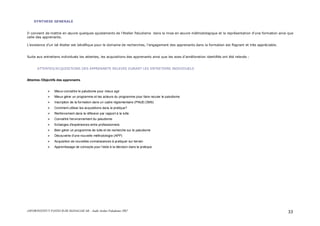 ASFOR/INSTITUT PASTEUR DE MADAGASCAR – Audit Atelier Paludisme 2007 33
SYNTHESE GENERALE
Il convient de mettre en œuvre quelques ajustements de l’Atelier Paludisme dans la mise en œuvre méthodologique et la représentation d’une formation ainsi que
celle des apprenants.
L’existence d’un tel Atelier est bénéfique pour le domaine de recherches, l’engagement des apprenants dans la formation est flagrant et très appréciable.
Suite aux entretiens individuels les attentes, les acquisitions des apprenants ainsi que les axes d’amélioration identifiés ont été relevés :
ATTENTES/ACQUISITIONS DES APPRENANTS RELEVES DURANT LES ENTRETIENS INDIVIDUELS
Attentes /Objectifs des apprenants
Mieux connaître le paludisme pour mieux agir
Mieux gérer un programme et les acteurs du programme pour faire reculer le paludisme
Inscription de la formation dans un cadre réglementaire (PNUD,OMS)
Comment utiliser les acquisitions dans la pratique?
Renforcement dans la réflexion par rapport à la lutte
Connaître l'environnement du paludisme
Echanges d'expériences entre professionnels
Bien gérer un programme de lutte et de recherche sur le paludisme
Découverte d'une nouvelle méthodologie (APP)
Acquisition de nouvelles connaissances à pratiquer sur terrain
Apprentissage de concepts pour l'aide à la décision dans la pratique
 