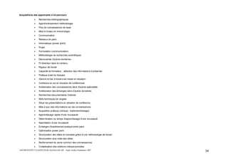 ASFOR/INSTITUT PASTEUR DE MADAGASCAR – Audit Atelier Paludisme 2007 34
Acquisitions des apprenants à mi-parcours
Recherches bibliographiques
Approfondissement méthodologie
Plus de connaissances de base
Mise à niveau en immunologie
Communication
Réseaux de pairs
Informatique (power point)
Projet
Formulation (communication)
Méthodologie de recherches scientifiques
Découvertes d'autres domaines
Fil directeur dans le contenu
Rigueur de travail
Capacité de formateur : sélection des informations à présenter
Pratique orale du français
Vaincre le trac à travers les mises en situation
Confiance en soi en situation de conférences
Amélioration des connaissances dans d'autres spécialités
Amélioration des échanges dans d'autres domaines
Recherches documentaires /Internet
Mots techniques en anglais
Situer les présentations en situation de conférence
Mise à jour des informations sur les connaissances
Acquisition pratique (clinique - traitement/dosage)
Apprentissage rapide d'une nouveauté
Détermination du temps d'apprentissage d'une nouveauté
Assimilation d'une nouveauté
Echanges d'expériences pratique entre pairs
Optimisation power point
Structuration des idées et concepts grâce à une méthodologie de travail
Structuration plus nette des idées
Renforcement du socle commun des connaissances
Cristallisation des relations interpersonnelles
 