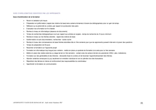 ASFOR/INSTITUT PASTEUR DE MADAGASCAR – Audit Atelier Paludisme 2007 35
AXES D’AMELIORATION IDENTIFIES PAR LES APPRENANTS
Axes d'amélioration de la formation
Revoir la validation pré requis
Préparation en préformation (rappel des notions de base dans certains domaines à travers les bibliographies) pour un gain de temps
Réflexion sur la pérennité du contenu par rapport à la production des pairs
Evaluation de la formation en fin d'atelier
Remise à niveau en informatique (absence de documents)
Temps de recherches bibliographique court par rapport aux articles en anglais - temps de recherche de 10 jours minimum
Remise à niveau sur les thèmes abordés - rappel des notions de base
Autoformation et auto documentation, recherches - durée courte
Remise à niveau des connaissances de base thèmes abordées dès la 1ère semaine pour que les apprenants puissent intervenir et poser des questions
Temps de préparation de 05 jours
Recentrer la formation sur l'approche projet
Formation en informatique trop longue pour certains - mettre en place un système de formation à la carte pour la 1ère semaine
Mettre en place des visites externes ou stage terrain la 1ère semaine - contact avec les acteurs terrains du paludisme (ONG, Labo, institutions)
Formation sur des généralités et des théories - nécessité d'axer le contenu et de favoriser l'approfondissement des thèmes
Aborder certaines remarques du jury seulement en entretien individuel et non en plénière lors des évaluations
Répartition des tâches en interne et renforcement des responsabilités du coordinateur
Approfondir la formation en communication
 
